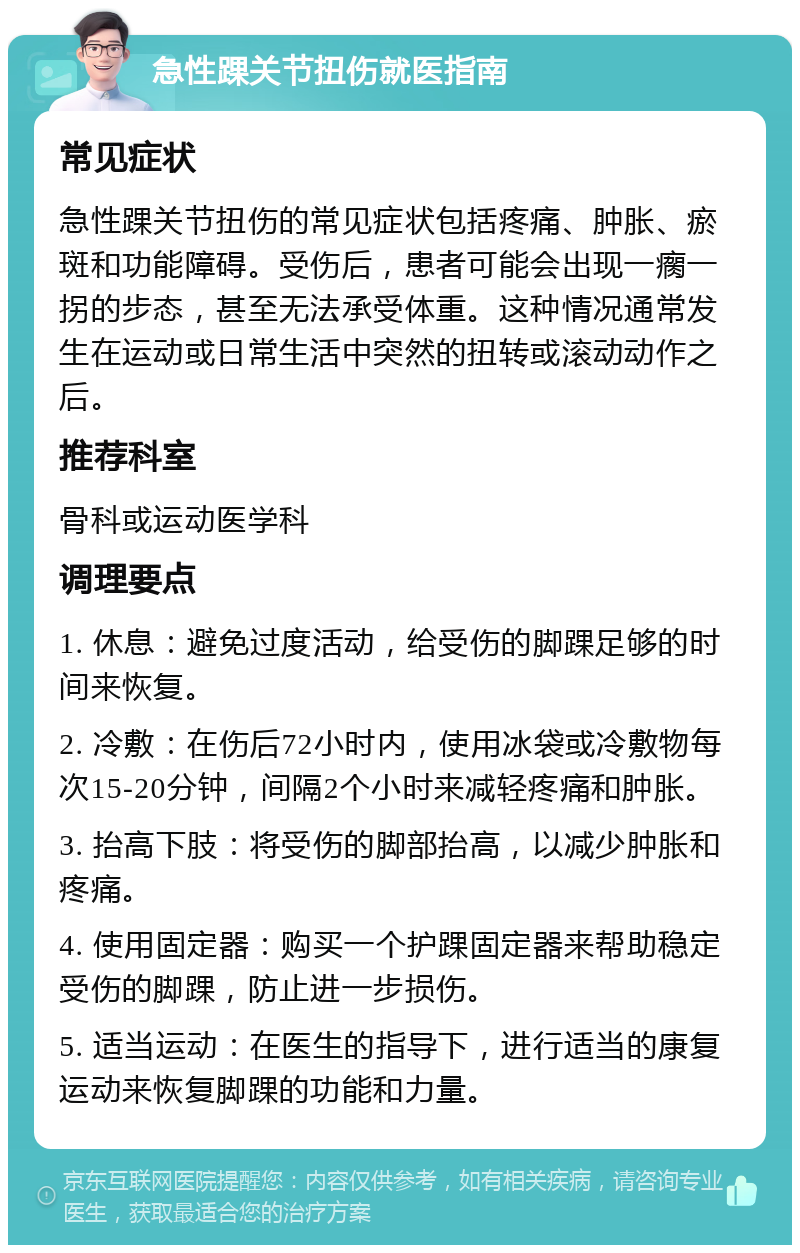 急性踝关节扭伤就医指南 常见症状 急性踝关节扭伤的常见症状包括疼痛、肿胀、瘀斑和功能障碍。受伤后，患者可能会出现一瘸一拐的步态，甚至无法承受体重。这种情况通常发生在运动或日常生活中突然的扭转或滚动动作之后。 推荐科室 骨科或运动医学科 调理要点 1. 休息：避免过度活动，给受伤的脚踝足够的时间来恢复。 2. 冷敷：在伤后72小时内，使用冰袋或冷敷物每次15-20分钟，间隔2个小时来减轻疼痛和肿胀。 3. 抬高下肢：将受伤的脚部抬高，以减少肿胀和疼痛。 4. 使用固定器：购买一个护踝固定器来帮助稳定受伤的脚踝，防止进一步损伤。 5. 适当运动：在医生的指导下，进行适当的康复运动来恢复脚踝的功能和力量。