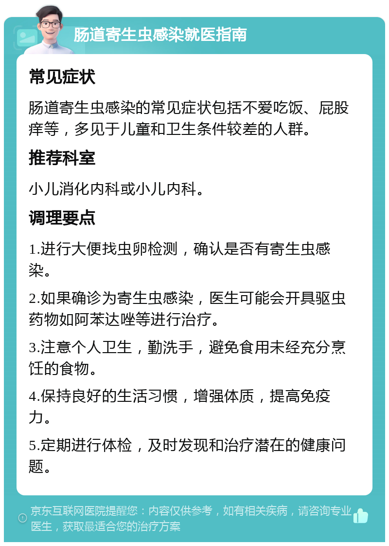 肠道寄生虫感染就医指南 常见症状 肠道寄生虫感染的常见症状包括不爱吃饭、屁股痒等，多见于儿童和卫生条件较差的人群。 推荐科室 小儿消化内科或小儿内科。 调理要点 1.进行大便找虫卵检测，确认是否有寄生虫感染。 2.如果确诊为寄生虫感染，医生可能会开具驱虫药物如阿苯达唑等进行治疗。 3.注意个人卫生，勤洗手，避免食用未经充分烹饪的食物。 4.保持良好的生活习惯，增强体质，提高免疫力。 5.定期进行体检，及时发现和治疗潜在的健康问题。