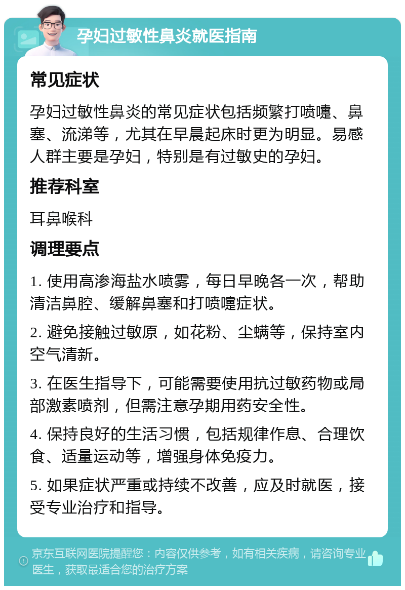 孕妇过敏性鼻炎就医指南 常见症状 孕妇过敏性鼻炎的常见症状包括频繁打喷嚏、鼻塞、流涕等，尤其在早晨起床时更为明显。易感人群主要是孕妇，特别是有过敏史的孕妇。 推荐科室 耳鼻喉科 调理要点 1. 使用高渗海盐水喷雾，每日早晚各一次，帮助清洁鼻腔、缓解鼻塞和打喷嚏症状。 2. 避免接触过敏原，如花粉、尘螨等，保持室内空气清新。 3. 在医生指导下，可能需要使用抗过敏药物或局部激素喷剂，但需注意孕期用药安全性。 4. 保持良好的生活习惯，包括规律作息、合理饮食、适量运动等，增强身体免疫力。 5. 如果症状严重或持续不改善，应及时就医，接受专业治疗和指导。