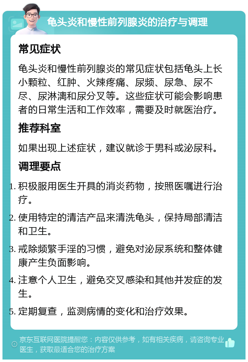 龟头炎和慢性前列腺炎的治疗与调理 常见症状 龟头炎和慢性前列腺炎的常见症状包括龟头上长小颗粒、红肿、火辣疼痛、尿频、尿急、尿不尽、尿淋漓和尿分叉等。这些症状可能会影响患者的日常生活和工作效率，需要及时就医治疗。 推荐科室 如果出现上述症状，建议就诊于男科或泌尿科。 调理要点 积极服用医生开具的消炎药物，按照医嘱进行治疗。 使用特定的清洁产品来清洗龟头，保持局部清洁和卫生。 戒除频繁手淫的习惯，避免对泌尿系统和整体健康产生负面影响。 注意个人卫生，避免交叉感染和其他并发症的发生。 定期复查，监测病情的变化和治疗效果。