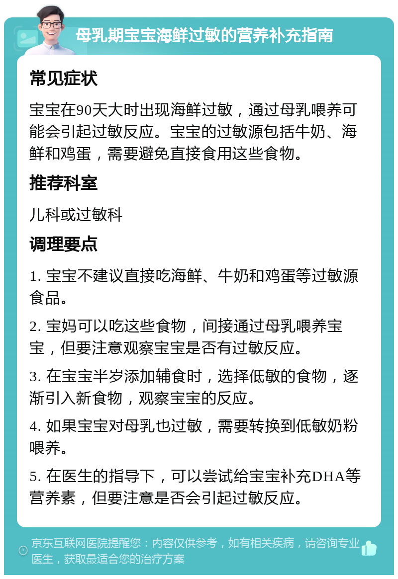 母乳期宝宝海鲜过敏的营养补充指南 常见症状 宝宝在90天大时出现海鲜过敏，通过母乳喂养可能会引起过敏反应。宝宝的过敏源包括牛奶、海鲜和鸡蛋，需要避免直接食用这些食物。 推荐科室 儿科或过敏科 调理要点 1. 宝宝不建议直接吃海鲜、牛奶和鸡蛋等过敏源食品。 2. 宝妈可以吃这些食物，间接通过母乳喂养宝宝，但要注意观察宝宝是否有过敏反应。 3. 在宝宝半岁添加辅食时，选择低敏的食物，逐渐引入新食物，观察宝宝的反应。 4. 如果宝宝对母乳也过敏，需要转换到低敏奶粉喂养。 5. 在医生的指导下，可以尝试给宝宝补充DHA等营养素，但要注意是否会引起过敏反应。