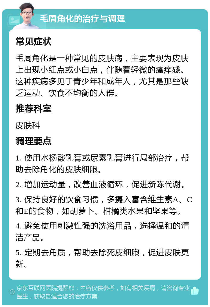 毛周角化的治疗与调理 常见症状 毛周角化是一种常见的皮肤病，主要表现为皮肤上出现小红点或小白点，伴随着轻微的瘙痒感。这种疾病多见于青少年和成年人，尤其是那些缺乏运动、饮食不均衡的人群。 推荐科室 皮肤科 调理要点 1. 使用水杨酸乳膏或尿素乳膏进行局部治疗，帮助去除角化的皮肤细胞。 2. 增加运动量，改善血液循环，促进新陈代谢。 3. 保持良好的饮食习惯，多摄入富含维生素A、C和E的食物，如胡萝卜、柑橘类水果和坚果等。 4. 避免使用刺激性强的洗浴用品，选择温和的清洁产品。 5. 定期去角质，帮助去除死皮细胞，促进皮肤更新。