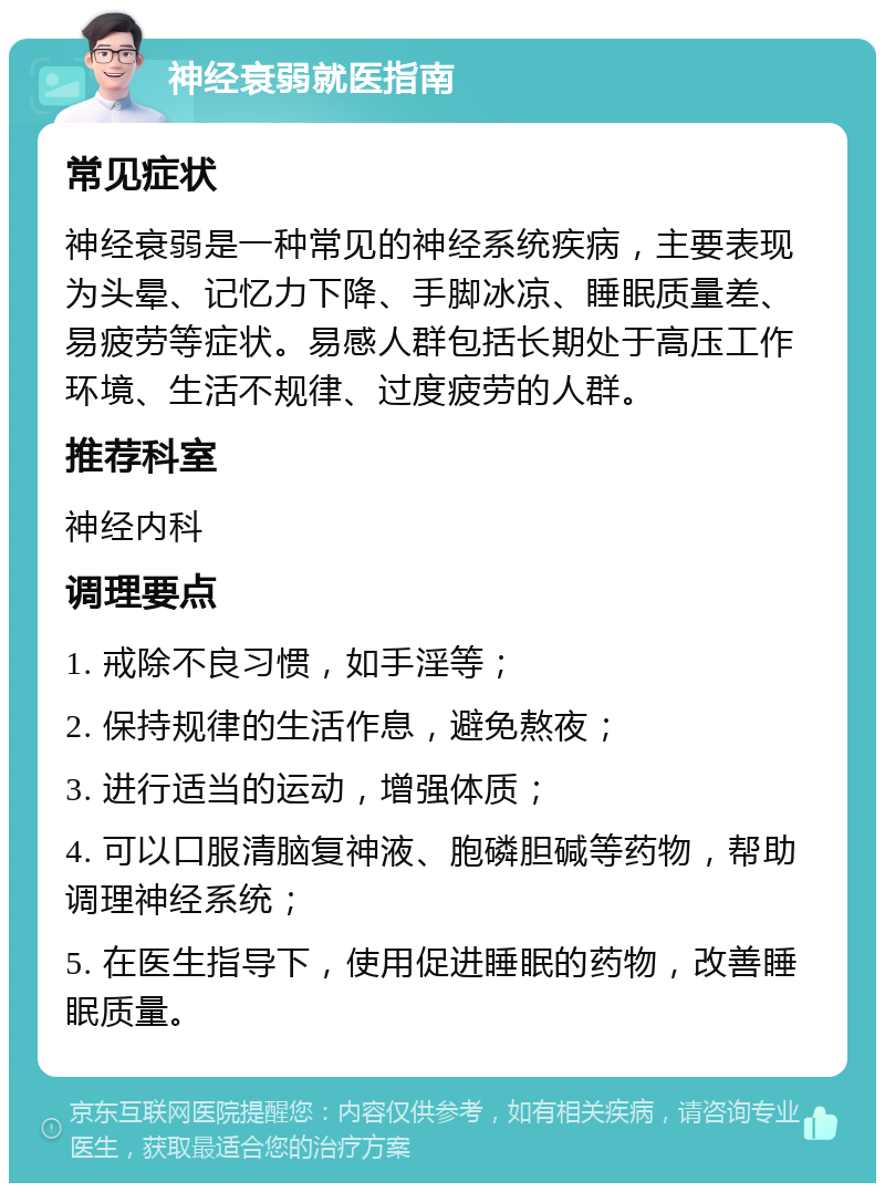 神经衰弱就医指南 常见症状 神经衰弱是一种常见的神经系统疾病，主要表现为头晕、记忆力下降、手脚冰凉、睡眠质量差、易疲劳等症状。易感人群包括长期处于高压工作环境、生活不规律、过度疲劳的人群。 推荐科室 神经内科 调理要点 1. 戒除不良习惯，如手淫等； 2. 保持规律的生活作息，避免熬夜； 3. 进行适当的运动，增强体质； 4. 可以口服清脑复神液、胞磷胆碱等药物，帮助调理神经系统； 5. 在医生指导下，使用促进睡眠的药物，改善睡眠质量。