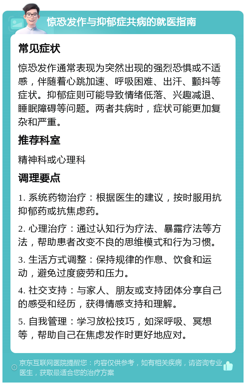 惊恐发作与抑郁症共病的就医指南 常见症状 惊恐发作通常表现为突然出现的强烈恐惧或不适感，伴随着心跳加速、呼吸困难、出汗、颤抖等症状。抑郁症则可能导致情绪低落、兴趣减退、睡眠障碍等问题。两者共病时，症状可能更加复杂和严重。 推荐科室 精神科或心理科 调理要点 1. 系统药物治疗：根据医生的建议，按时服用抗抑郁药或抗焦虑药。 2. 心理治疗：通过认知行为疗法、暴露疗法等方法，帮助患者改变不良的思维模式和行为习惯。 3. 生活方式调整：保持规律的作息、饮食和运动，避免过度疲劳和压力。 4. 社交支持：与家人、朋友或支持团体分享自己的感受和经历，获得情感支持和理解。 5. 自我管理：学习放松技巧，如深呼吸、冥想等，帮助自己在焦虑发作时更好地应对。