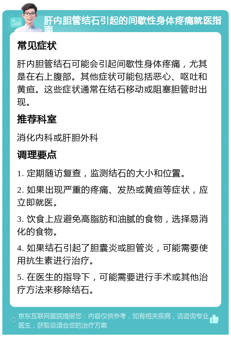 肝内胆管结石引起的间歇性身体疼痛就医指南 常见症状 肝内胆管结石可能会引起间歇性身体疼痛，尤其是在右上腹部。其他症状可能包括恶心、呕吐和黄疸。这些症状通常在结石移动或阻塞胆管时出现。 推荐科室 消化内科或肝胆外科 调理要点 1. 定期随访复查，监测结石的大小和位置。 2. 如果出现严重的疼痛、发热或黄疸等症状，应立即就医。 3. 饮食上应避免高脂肪和油腻的食物，选择易消化的食物。 4. 如果结石引起了胆囊炎或胆管炎，可能需要使用抗生素进行治疗。 5. 在医生的指导下，可能需要进行手术或其他治疗方法来移除结石。