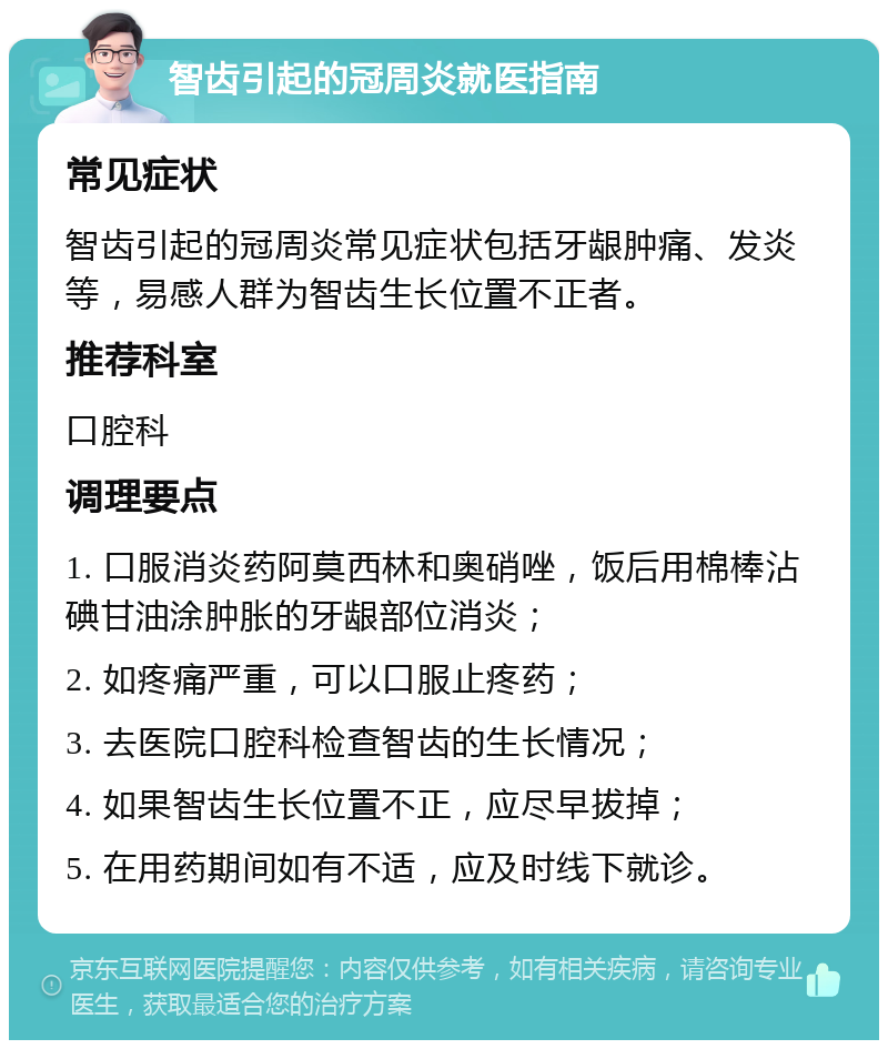 智齿引起的冠周炎就医指南 常见症状 智齿引起的冠周炎常见症状包括牙龈肿痛、发炎等，易感人群为智齿生长位置不正者。 推荐科室 口腔科 调理要点 1. 口服消炎药阿莫西林和奥硝唑，饭后用棉棒沾碘甘油涂肿胀的牙龈部位消炎； 2. 如疼痛严重，可以口服止疼药； 3. 去医院口腔科检查智齿的生长情况； 4. 如果智齿生长位置不正，应尽早拔掉； 5. 在用药期间如有不适，应及时线下就诊。