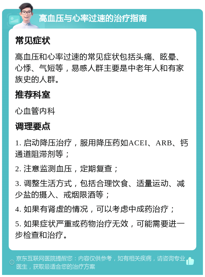 高血压与心率过速的治疗指南 常见症状 高血压和心率过速的常见症状包括头痛、眩晕、心悸、气短等，易感人群主要是中老年人和有家族史的人群。 推荐科室 心血管内科 调理要点 1. 启动降压治疗，服用降压药如ACEI、ARB、钙通道阻滞剂等； 2. 注意监测血压，定期复查； 3. 调整生活方式，包括合理饮食、适量运动、减少盐的摄入、戒烟限酒等； 4. 如果有肾虚的情况，可以考虑中成药治疗； 5. 如果症状严重或药物治疗无效，可能需要进一步检查和治疗。