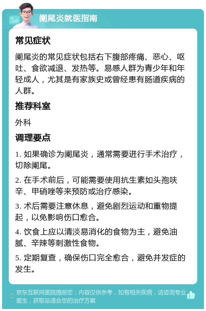 阑尾炎就医指南 常见症状 阑尾炎的常见症状包括右下腹部疼痛、恶心、呕吐、食欲减退、发热等。易感人群为青少年和年轻成人，尤其是有家族史或曾经患有肠道疾病的人群。 推荐科室 外科 调理要点 1. 如果确诊为阑尾炎，通常需要进行手术治疗，切除阑尾。 2. 在手术前后，可能需要使用抗生素如头孢呋辛、甲硝唑等来预防或治疗感染。 3. 术后需要注意休息，避免剧烈运动和重物提起，以免影响伤口愈合。 4. 饮食上应以清淡易消化的食物为主，避免油腻、辛辣等刺激性食物。 5. 定期复查，确保伤口完全愈合，避免并发症的发生。