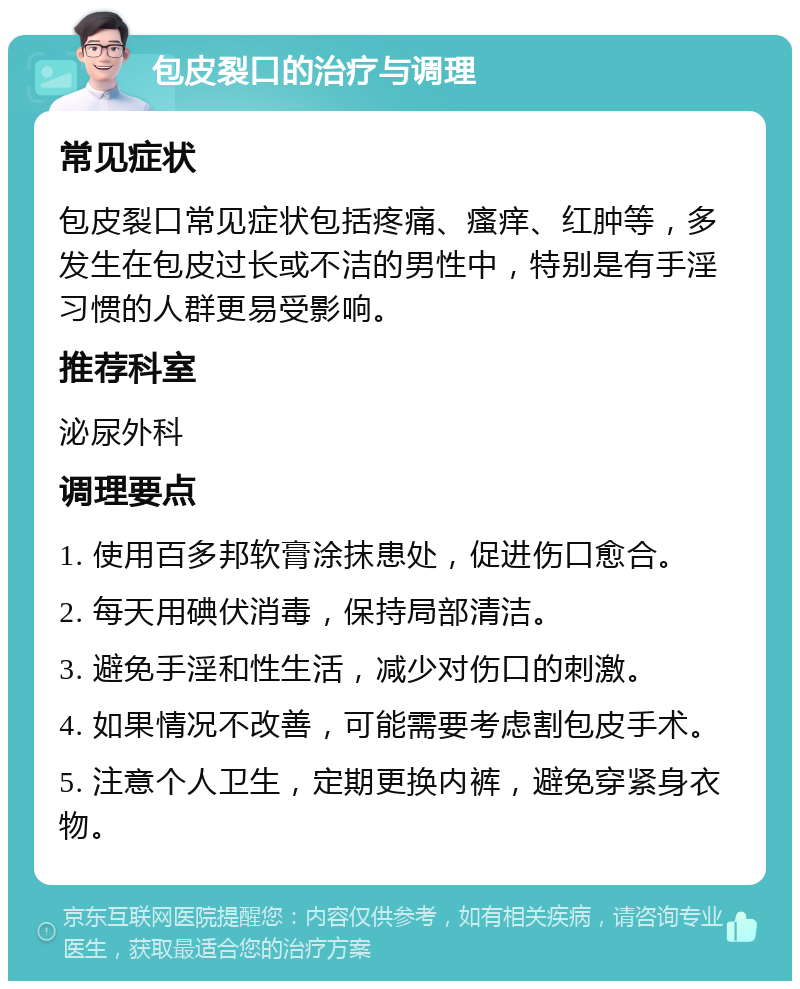 包皮裂口的治疗与调理 常见症状 包皮裂口常见症状包括疼痛、瘙痒、红肿等，多发生在包皮过长或不洁的男性中，特别是有手淫习惯的人群更易受影响。 推荐科室 泌尿外科 调理要点 1. 使用百多邦软膏涂抹患处，促进伤口愈合。 2. 每天用碘伏消毒，保持局部清洁。 3. 避免手淫和性生活，减少对伤口的刺激。 4. 如果情况不改善，可能需要考虑割包皮手术。 5. 注意个人卫生，定期更换内裤，避免穿紧身衣物。