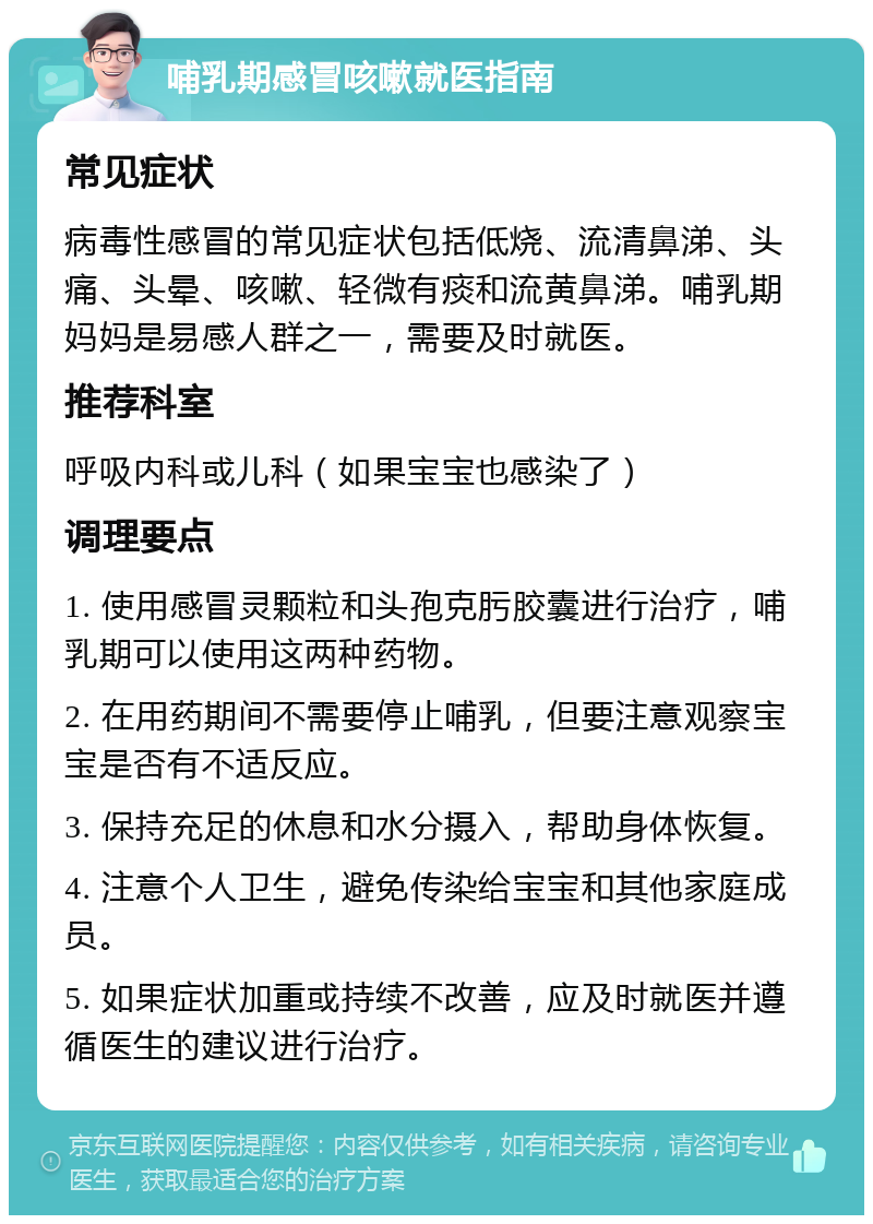 哺乳期感冒咳嗽就医指南 常见症状 病毒性感冒的常见症状包括低烧、流清鼻涕、头痛、头晕、咳嗽、轻微有痰和流黄鼻涕。哺乳期妈妈是易感人群之一，需要及时就医。 推荐科室 呼吸内科或儿科（如果宝宝也感染了） 调理要点 1. 使用感冒灵颗粒和头孢克肟胶囊进行治疗，哺乳期可以使用这两种药物。 2. 在用药期间不需要停止哺乳，但要注意观察宝宝是否有不适反应。 3. 保持充足的休息和水分摄入，帮助身体恢复。 4. 注意个人卫生，避免传染给宝宝和其他家庭成员。 5. 如果症状加重或持续不改善，应及时就医并遵循医生的建议进行治疗。