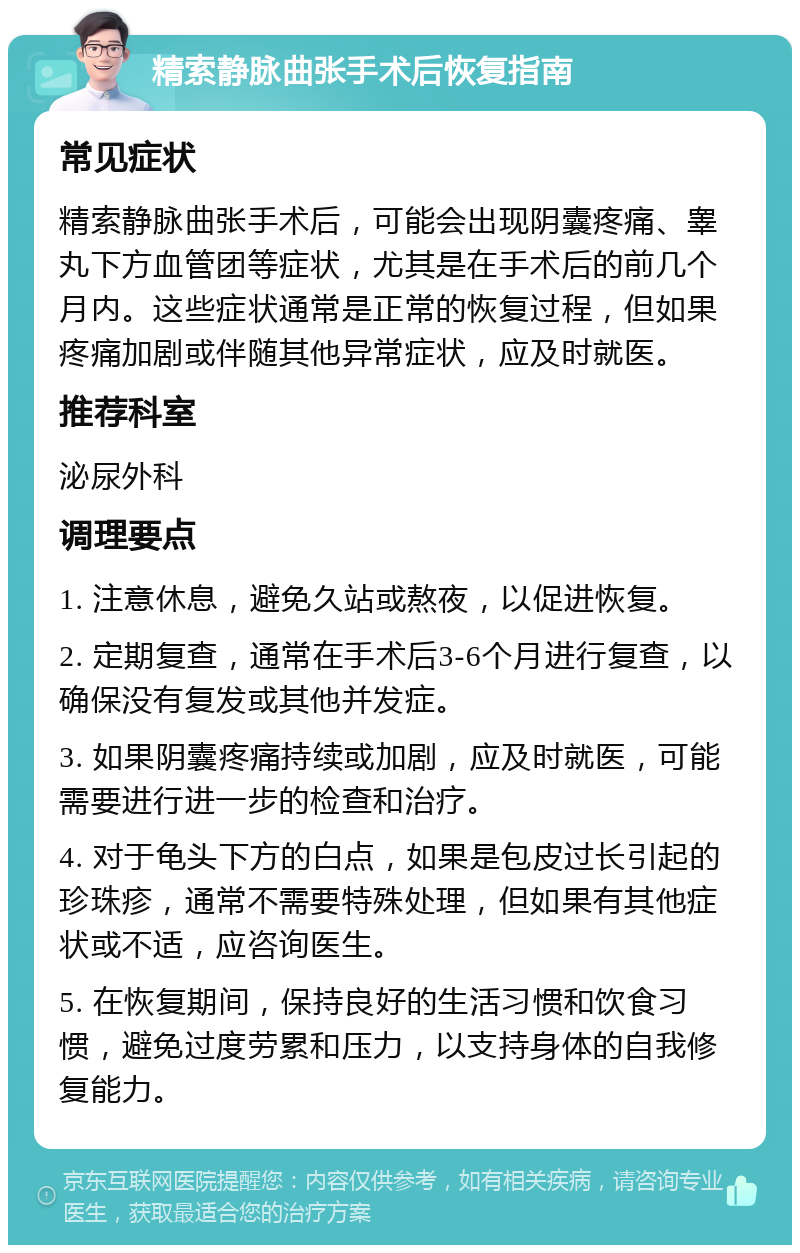 精索静脉曲张手术后恢复指南 常见症状 精索静脉曲张手术后，可能会出现阴囊疼痛、睾丸下方血管团等症状，尤其是在手术后的前几个月内。这些症状通常是正常的恢复过程，但如果疼痛加剧或伴随其他异常症状，应及时就医。 推荐科室 泌尿外科 调理要点 1. 注意休息，避免久站或熬夜，以促进恢复。 2. 定期复查，通常在手术后3-6个月进行复查，以确保没有复发或其他并发症。 3. 如果阴囊疼痛持续或加剧，应及时就医，可能需要进行进一步的检查和治疗。 4. 对于龟头下方的白点，如果是包皮过长引起的珍珠疹，通常不需要特殊处理，但如果有其他症状或不适，应咨询医生。 5. 在恢复期间，保持良好的生活习惯和饮食习惯，避免过度劳累和压力，以支持身体的自我修复能力。