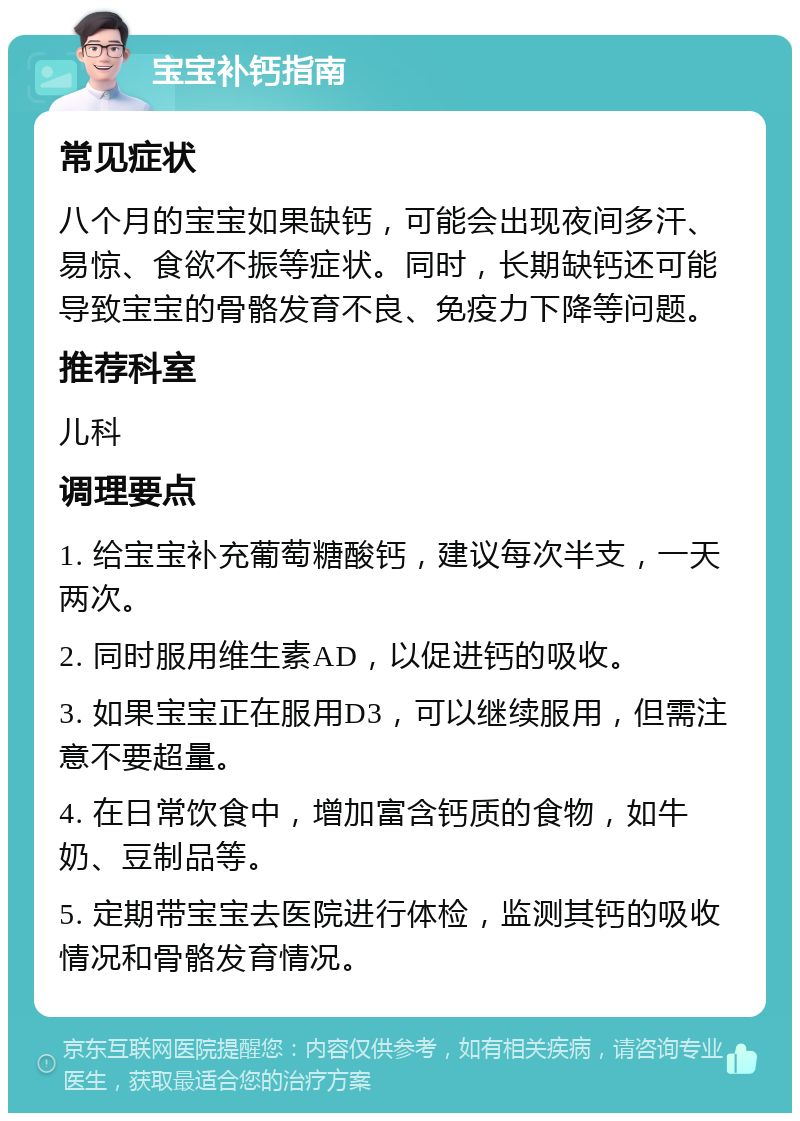 宝宝补钙指南 常见症状 八个月的宝宝如果缺钙，可能会出现夜间多汗、易惊、食欲不振等症状。同时，长期缺钙还可能导致宝宝的骨骼发育不良、免疫力下降等问题。 推荐科室 儿科 调理要点 1. 给宝宝补充葡萄糖酸钙，建议每次半支，一天两次。 2. 同时服用维生素AD，以促进钙的吸收。 3. 如果宝宝正在服用D3，可以继续服用，但需注意不要超量。 4. 在日常饮食中，增加富含钙质的食物，如牛奶、豆制品等。 5. 定期带宝宝去医院进行体检，监测其钙的吸收情况和骨骼发育情况。