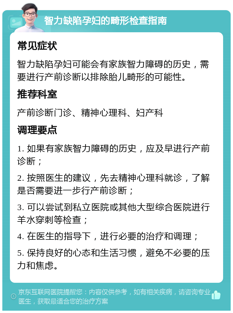 智力缺陷孕妇的畸形检查指南 常见症状 智力缺陷孕妇可能会有家族智力障碍的历史，需要进行产前诊断以排除胎儿畸形的可能性。 推荐科室 产前诊断门诊、精神心理科、妇产科 调理要点 1. 如果有家族智力障碍的历史，应及早进行产前诊断； 2. 按照医生的建议，先去精神心理科就诊，了解是否需要进一步行产前诊断； 3. 可以尝试到私立医院或其他大型综合医院进行羊水穿刺等检查； 4. 在医生的指导下，进行必要的治疗和调理； 5. 保持良好的心态和生活习惯，避免不必要的压力和焦虑。