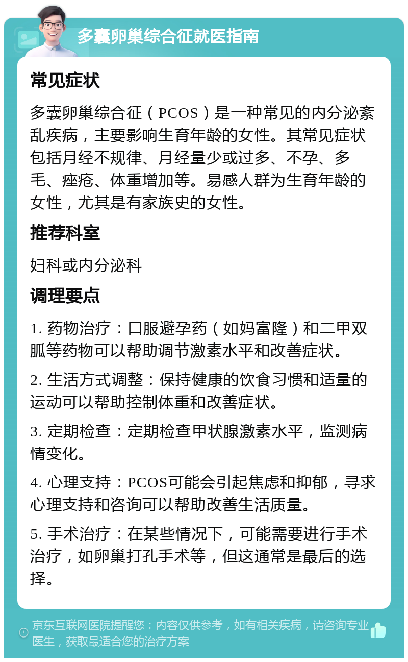 多囊卵巢综合征就医指南 常见症状 多囊卵巢综合征（PCOS）是一种常见的内分泌紊乱疾病，主要影响生育年龄的女性。其常见症状包括月经不规律、月经量少或过多、不孕、多毛、痤疮、体重增加等。易感人群为生育年龄的女性，尤其是有家族史的女性。 推荐科室 妇科或内分泌科 调理要点 1. 药物治疗：口服避孕药（如妈富隆）和二甲双胍等药物可以帮助调节激素水平和改善症状。 2. 生活方式调整：保持健康的饮食习惯和适量的运动可以帮助控制体重和改善症状。 3. 定期检查：定期检查甲状腺激素水平，监测病情变化。 4. 心理支持：PCOS可能会引起焦虑和抑郁，寻求心理支持和咨询可以帮助改善生活质量。 5. 手术治疗：在某些情况下，可能需要进行手术治疗，如卵巢打孔手术等，但这通常是最后的选择。