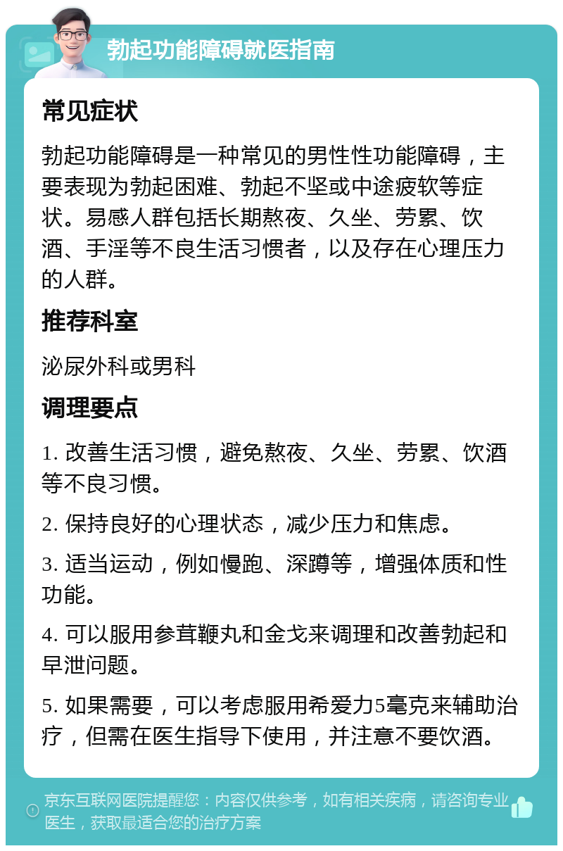 勃起功能障碍就医指南 常见症状 勃起功能障碍是一种常见的男性性功能障碍，主要表现为勃起困难、勃起不坚或中途疲软等症状。易感人群包括长期熬夜、久坐、劳累、饮酒、手淫等不良生活习惯者，以及存在心理压力的人群。 推荐科室 泌尿外科或男科 调理要点 1. 改善生活习惯，避免熬夜、久坐、劳累、饮酒等不良习惯。 2. 保持良好的心理状态，减少压力和焦虑。 3. 适当运动，例如慢跑、深蹲等，增强体质和性功能。 4. 可以服用参茸鞭丸和金戈来调理和改善勃起和早泄问题。 5. 如果需要，可以考虑服用希爱力5毫克来辅助治疗，但需在医生指导下使用，并注意不要饮酒。