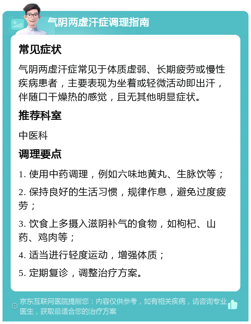 气阴两虚汗症调理指南 常见症状 气阴两虚汗症常见于体质虚弱、长期疲劳或慢性疾病患者，主要表现为坐着或轻微活动即出汗，伴随口干燥热的感觉，且无其他明显症状。 推荐科室 中医科 调理要点 1. 使用中药调理，例如六味地黄丸、生脉饮等； 2. 保持良好的生活习惯，规律作息，避免过度疲劳； 3. 饮食上多摄入滋阴补气的食物，如枸杞、山药、鸡肉等； 4. 适当进行轻度运动，增强体质； 5. 定期复诊，调整治疗方案。