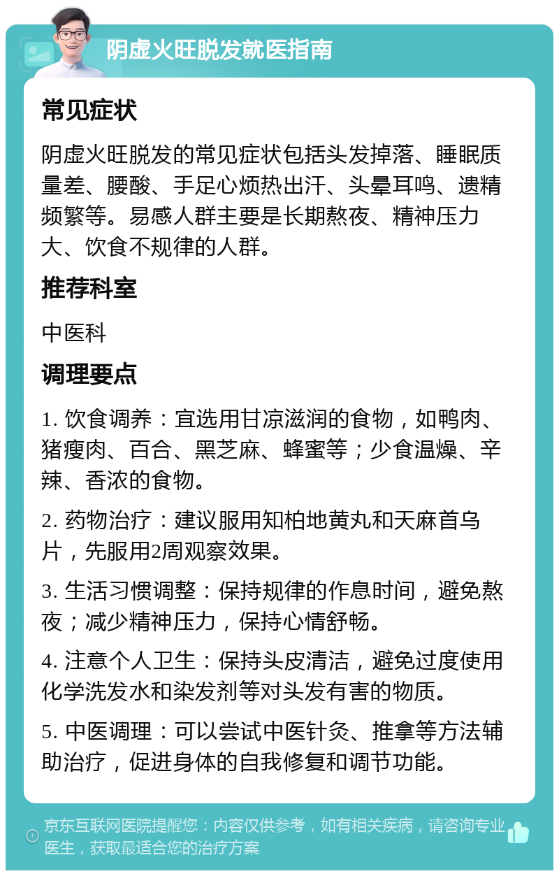 阴虚火旺脱发就医指南 常见症状 阴虚火旺脱发的常见症状包括头发掉落、睡眠质量差、腰酸、手足心烦热出汗、头晕耳鸣、遗精频繁等。易感人群主要是长期熬夜、精神压力大、饮食不规律的人群。 推荐科室 中医科 调理要点 1. 饮食调养：宜选用甘凉滋润的食物，如鸭肉、猪瘦肉、百合、黑芝麻、蜂蜜等；少食温燥、辛辣、香浓的食物。 2. 药物治疗：建议服用知柏地黄丸和天麻首乌片，先服用2周观察效果。 3. 生活习惯调整：保持规律的作息时间，避免熬夜；减少精神压力，保持心情舒畅。 4. 注意个人卫生：保持头皮清洁，避免过度使用化学洗发水和染发剂等对头发有害的物质。 5. 中医调理：可以尝试中医针灸、推拿等方法辅助治疗，促进身体的自我修复和调节功能。