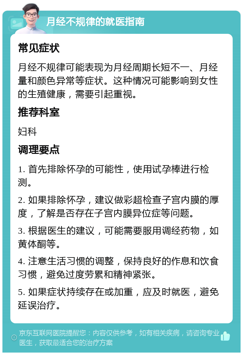 月经不规律的就医指南 常见症状 月经不规律可能表现为月经周期长短不一、月经量和颜色异常等症状。这种情况可能影响到女性的生殖健康，需要引起重视。 推荐科室 妇科 调理要点 1. 首先排除怀孕的可能性，使用试孕棒进行检测。 2. 如果排除怀孕，建议做彩超检查子宫内膜的厚度，了解是否存在子宫内膜异位症等问题。 3. 根据医生的建议，可能需要服用调经药物，如黄体酮等。 4. 注意生活习惯的调整，保持良好的作息和饮食习惯，避免过度劳累和精神紧张。 5. 如果症状持续存在或加重，应及时就医，避免延误治疗。