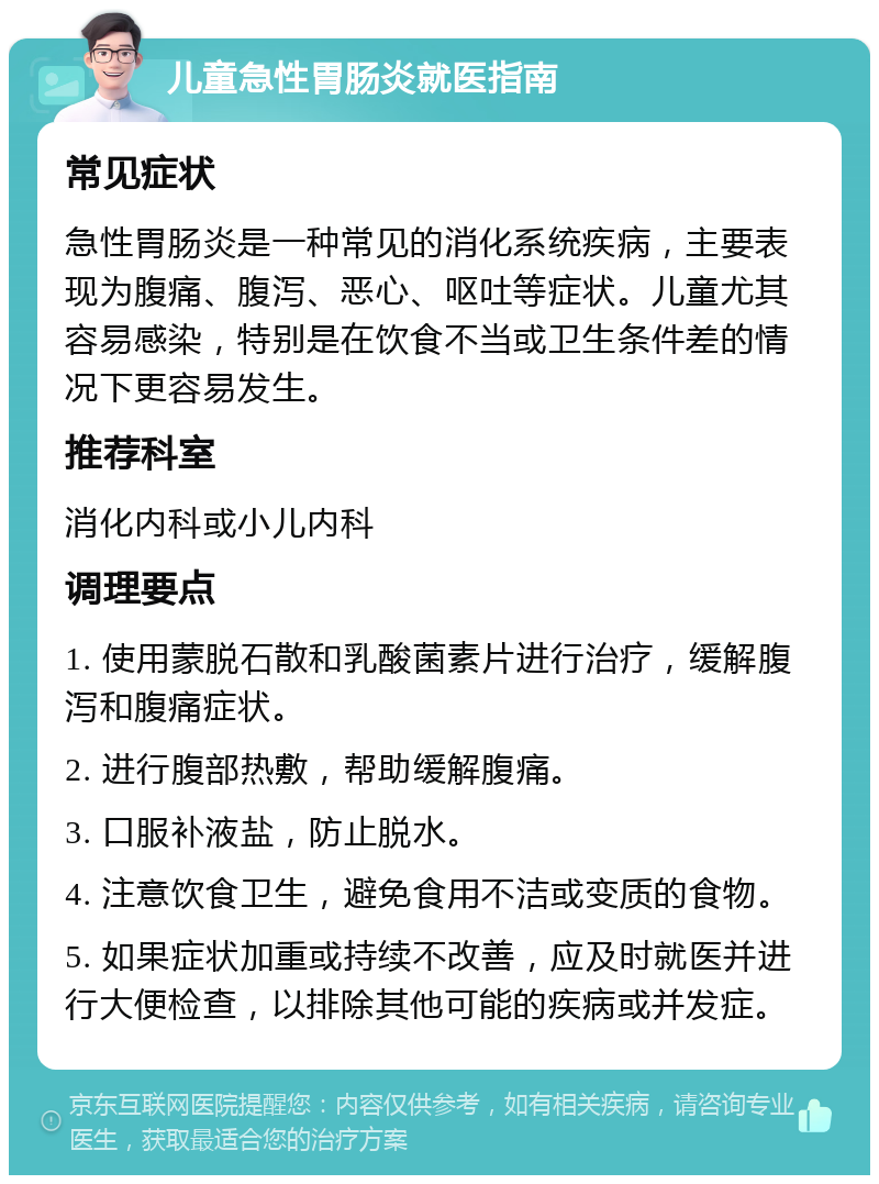 儿童急性胃肠炎就医指南 常见症状 急性胃肠炎是一种常见的消化系统疾病，主要表现为腹痛、腹泻、恶心、呕吐等症状。儿童尤其容易感染，特别是在饮食不当或卫生条件差的情况下更容易发生。 推荐科室 消化内科或小儿内科 调理要点 1. 使用蒙脱石散和乳酸菌素片进行治疗，缓解腹泻和腹痛症状。 2. 进行腹部热敷，帮助缓解腹痛。 3. 口服补液盐，防止脱水。 4. 注意饮食卫生，避免食用不洁或变质的食物。 5. 如果症状加重或持续不改善，应及时就医并进行大便检查，以排除其他可能的疾病或并发症。