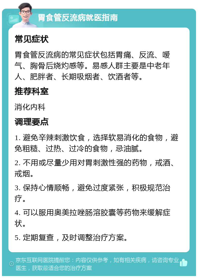 胃食管反流病就医指南 常见症状 胃食管反流病的常见症状包括胃痛、反流、嗳气、胸骨后烧灼感等。易感人群主要是中老年人、肥胖者、长期吸烟者、饮酒者等。 推荐科室 消化内科 调理要点 1. 避免辛辣刺激饮食，选择软易消化的食物，避免粗糙、过热、过冷的食物，忌油腻。 2. 不用或尽量少用对胃刺激性强的药物，戒酒、戒烟。 3. 保持心情顺畅，避免过度紧张，积极规范治疗。 4. 可以服用奥美拉唑肠溶胶囊等药物来缓解症状。 5. 定期复查，及时调整治疗方案。