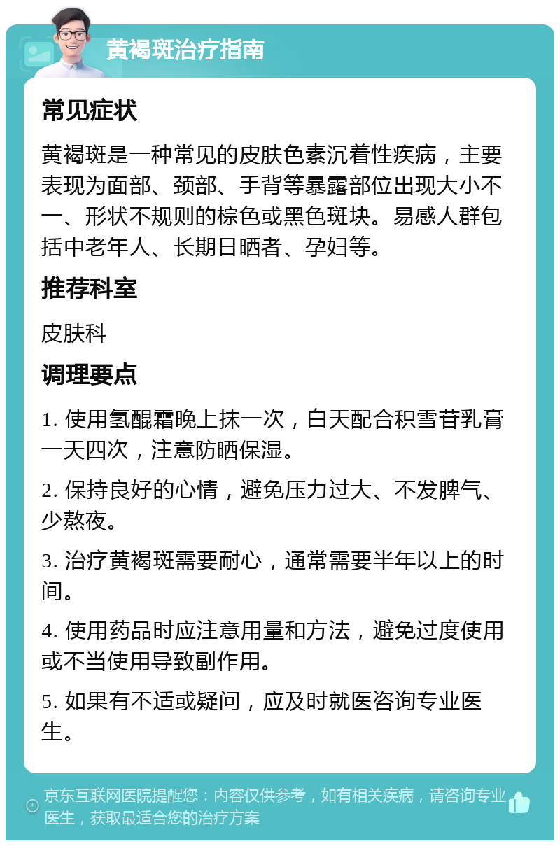 黄褐斑治疗指南 常见症状 黄褐斑是一种常见的皮肤色素沉着性疾病，主要表现为面部、颈部、手背等暴露部位出现大小不一、形状不规则的棕色或黑色斑块。易感人群包括中老年人、长期日晒者、孕妇等。 推荐科室 皮肤科 调理要点 1. 使用氢醌霜晚上抹一次，白天配合积雪苷乳膏一天四次，注意防晒保湿。 2. 保持良好的心情，避免压力过大、不发脾气、少熬夜。 3. 治疗黄褐斑需要耐心，通常需要半年以上的时间。 4. 使用药品时应注意用量和方法，避免过度使用或不当使用导致副作用。 5. 如果有不适或疑问，应及时就医咨询专业医生。