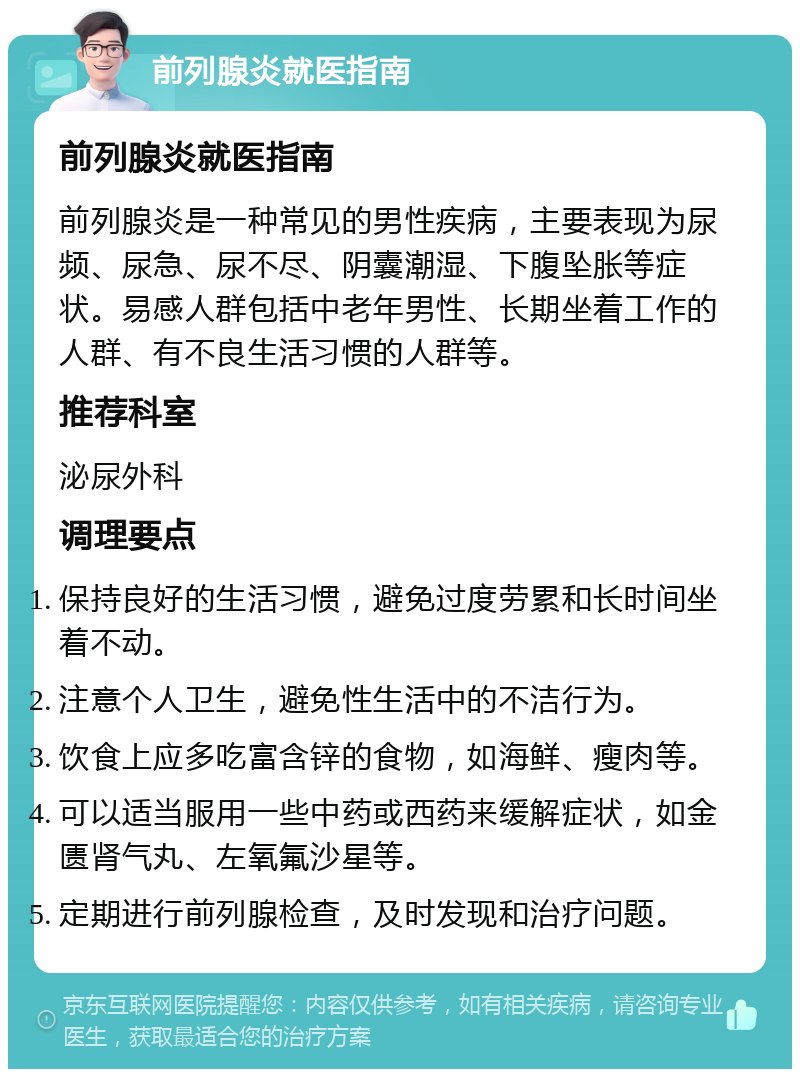 前列腺炎就医指南 前列腺炎就医指南 前列腺炎是一种常见的男性疾病，主要表现为尿频、尿急、尿不尽、阴囊潮湿、下腹坠胀等症状。易感人群包括中老年男性、长期坐着工作的人群、有不良生活习惯的人群等。 推荐科室 泌尿外科 调理要点 保持良好的生活习惯，避免过度劳累和长时间坐着不动。 注意个人卫生，避免性生活中的不洁行为。 饮食上应多吃富含锌的食物，如海鲜、瘦肉等。 可以适当服用一些中药或西药来缓解症状，如金匮肾气丸、左氧氟沙星等。 定期进行前列腺检查，及时发现和治疗问题。