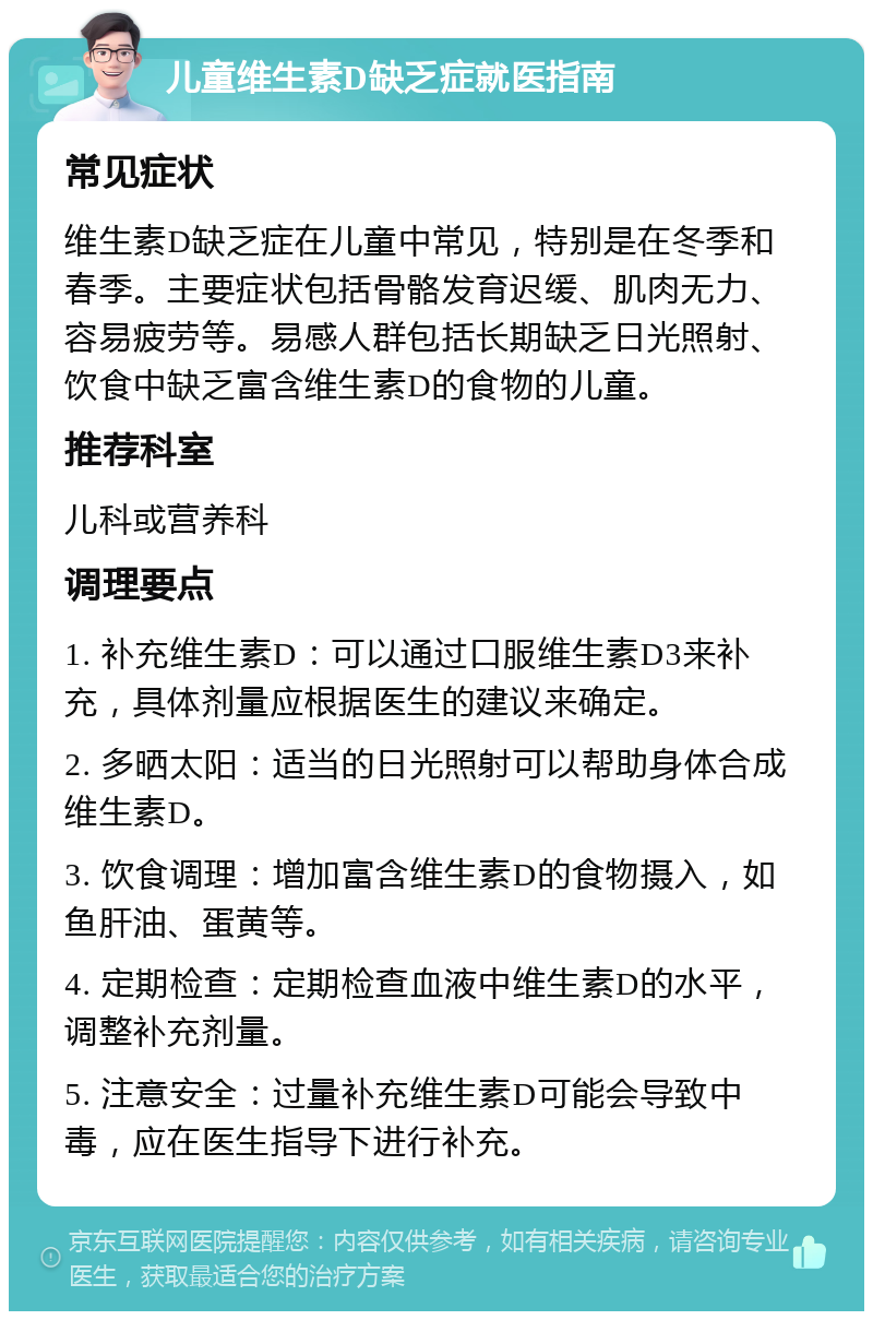 儿童维生素D缺乏症就医指南 常见症状 维生素D缺乏症在儿童中常见，特别是在冬季和春季。主要症状包括骨骼发育迟缓、肌肉无力、容易疲劳等。易感人群包括长期缺乏日光照射、饮食中缺乏富含维生素D的食物的儿童。 推荐科室 儿科或营养科 调理要点 1. 补充维生素D：可以通过口服维生素D3来补充，具体剂量应根据医生的建议来确定。 2. 多晒太阳：适当的日光照射可以帮助身体合成维生素D。 3. 饮食调理：增加富含维生素D的食物摄入，如鱼肝油、蛋黄等。 4. 定期检查：定期检查血液中维生素D的水平，调整补充剂量。 5. 注意安全：过量补充维生素D可能会导致中毒，应在医生指导下进行补充。