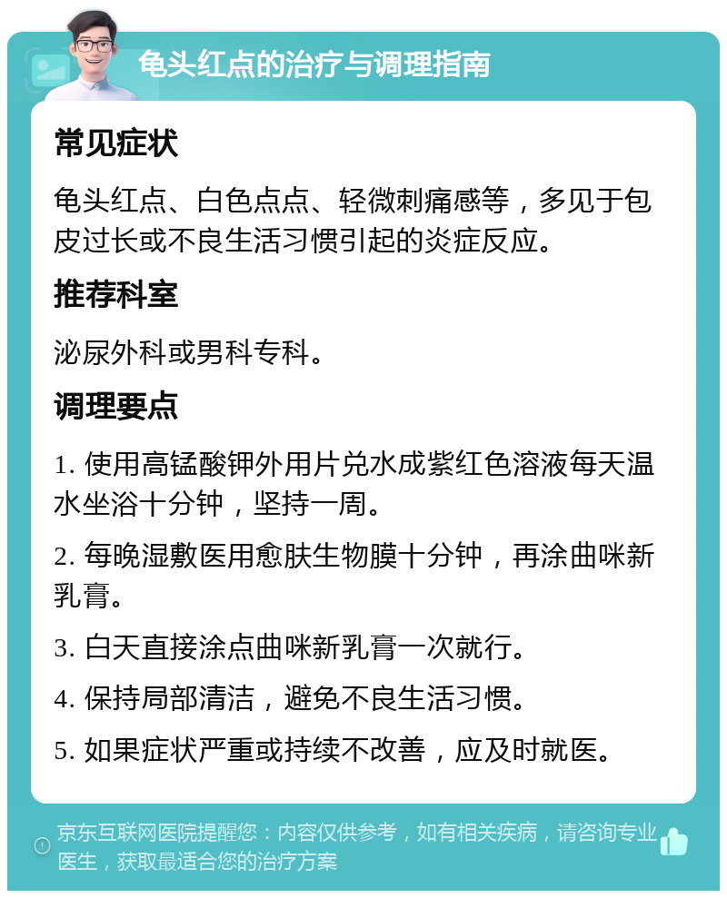 龟头红点的治疗与调理指南 常见症状 龟头红点、白色点点、轻微刺痛感等，多见于包皮过长或不良生活习惯引起的炎症反应。 推荐科室 泌尿外科或男科专科。 调理要点 1. 使用高锰酸钾外用片兑水成紫红色溶液每天温水坐浴十分钟，坚持一周。 2. 每晚湿敷医用愈肤生物膜十分钟，再涂曲咪新乳膏。 3. 白天直接涂点曲咪新乳膏一次就行。 4. 保持局部清洁，避免不良生活习惯。 5. 如果症状严重或持续不改善，应及时就医。