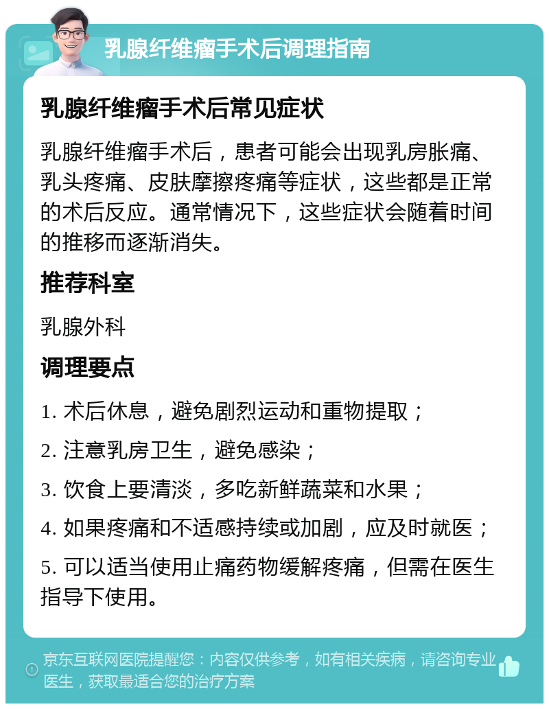 乳腺纤维瘤手术后调理指南 乳腺纤维瘤手术后常见症状 乳腺纤维瘤手术后，患者可能会出现乳房胀痛、乳头疼痛、皮肤摩擦疼痛等症状，这些都是正常的术后反应。通常情况下，这些症状会随着时间的推移而逐渐消失。 推荐科室 乳腺外科 调理要点 1. 术后休息，避免剧烈运动和重物提取； 2. 注意乳房卫生，避免感染； 3. 饮食上要清淡，多吃新鲜蔬菜和水果； 4. 如果疼痛和不适感持续或加剧，应及时就医； 5. 可以适当使用止痛药物缓解疼痛，但需在医生指导下使用。