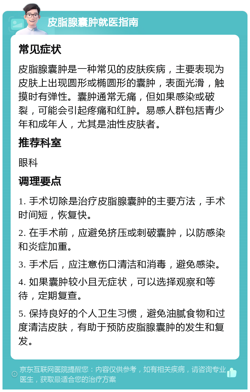 皮脂腺囊肿就医指南 常见症状 皮脂腺囊肿是一种常见的皮肤疾病，主要表现为皮肤上出现圆形或椭圆形的囊肿，表面光滑，触摸时有弹性。囊肿通常无痛，但如果感染或破裂，可能会引起疼痛和红肿。易感人群包括青少年和成年人，尤其是油性皮肤者。 推荐科室 眼科 调理要点 1. 手术切除是治疗皮脂腺囊肿的主要方法，手术时间短，恢复快。 2. 在手术前，应避免挤压或刺破囊肿，以防感染和炎症加重。 3. 手术后，应注意伤口清洁和消毒，避免感染。 4. 如果囊肿较小且无症状，可以选择观察和等待，定期复查。 5. 保持良好的个人卫生习惯，避免油腻食物和过度清洁皮肤，有助于预防皮脂腺囊肿的发生和复发。