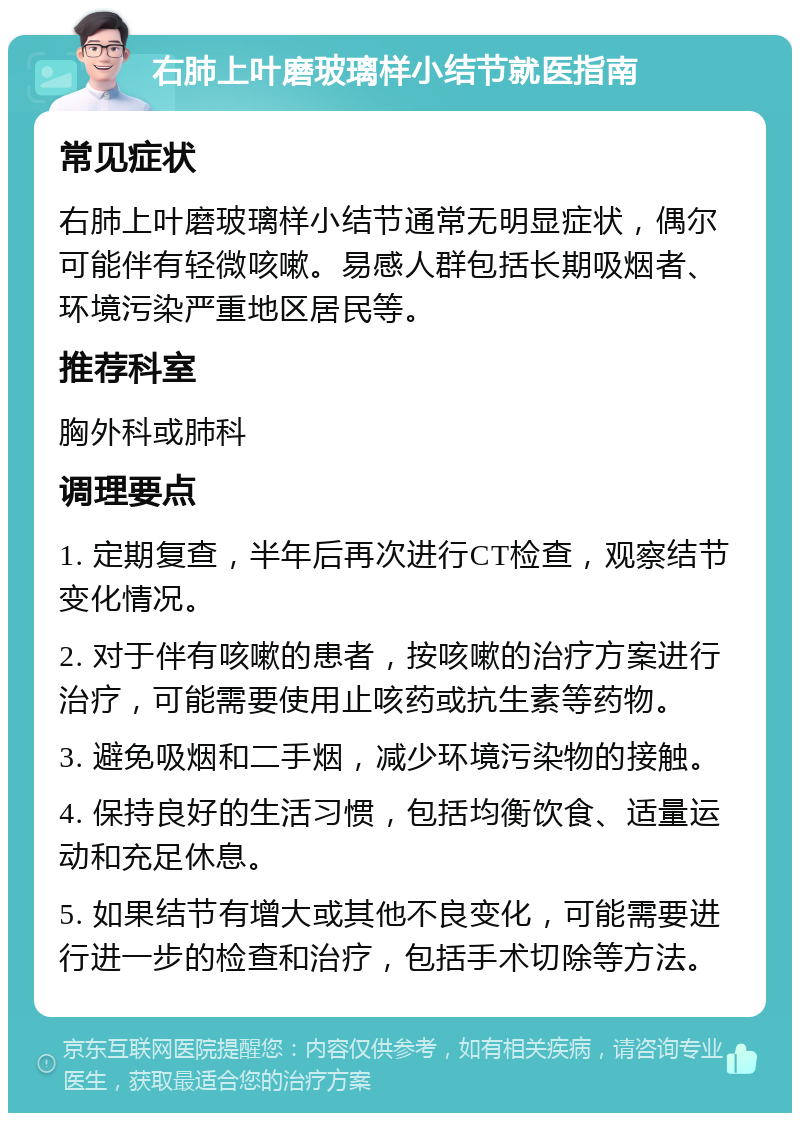 右肺上叶磨玻璃样小结节就医指南 常见症状 右肺上叶磨玻璃样小结节通常无明显症状，偶尔可能伴有轻微咳嗽。易感人群包括长期吸烟者、环境污染严重地区居民等。 推荐科室 胸外科或肺科 调理要点 1. 定期复查，半年后再次进行CT检查，观察结节变化情况。 2. 对于伴有咳嗽的患者，按咳嗽的治疗方案进行治疗，可能需要使用止咳药或抗生素等药物。 3. 避免吸烟和二手烟，减少环境污染物的接触。 4. 保持良好的生活习惯，包括均衡饮食、适量运动和充足休息。 5. 如果结节有增大或其他不良变化，可能需要进行进一步的检查和治疗，包括手术切除等方法。