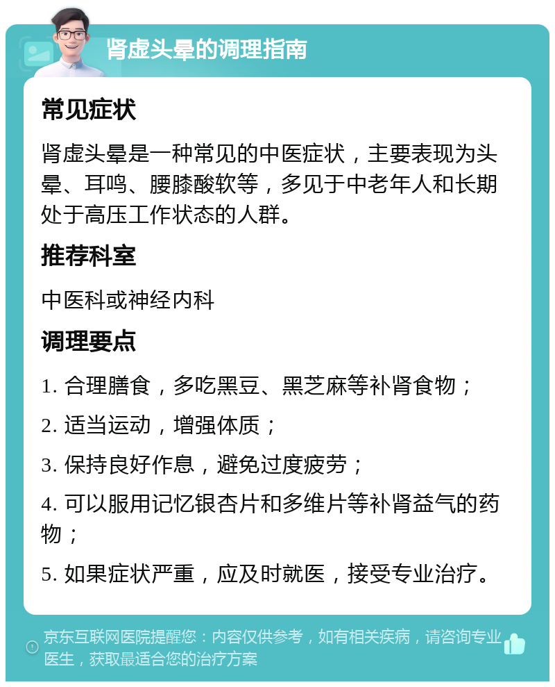 肾虚头晕的调理指南 常见症状 肾虚头晕是一种常见的中医症状，主要表现为头晕、耳鸣、腰膝酸软等，多见于中老年人和长期处于高压工作状态的人群。 推荐科室 中医科或神经内科 调理要点 1. 合理膳食，多吃黑豆、黑芝麻等补肾食物； 2. 适当运动，增强体质； 3. 保持良好作息，避免过度疲劳； 4. 可以服用记忆银杏片和多维片等补肾益气的药物； 5. 如果症状严重，应及时就医，接受专业治疗。