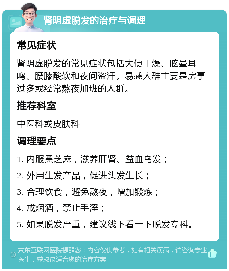 肾阴虚脱发的治疗与调理 常见症状 肾阴虚脱发的常见症状包括大便干燥、眩晕耳鸣、腰膝酸软和夜间盗汗。易感人群主要是房事过多或经常熬夜加班的人群。 推荐科室 中医科或皮肤科 调理要点 1. 内服黑芝麻，滋养肝肾、益血乌发； 2. 外用生发产品，促进头发生长； 3. 合理饮食，避免熬夜，增加锻炼； 4. 戒烟酒，禁止手淫； 5. 如果脱发严重，建议线下看一下脱发专科。