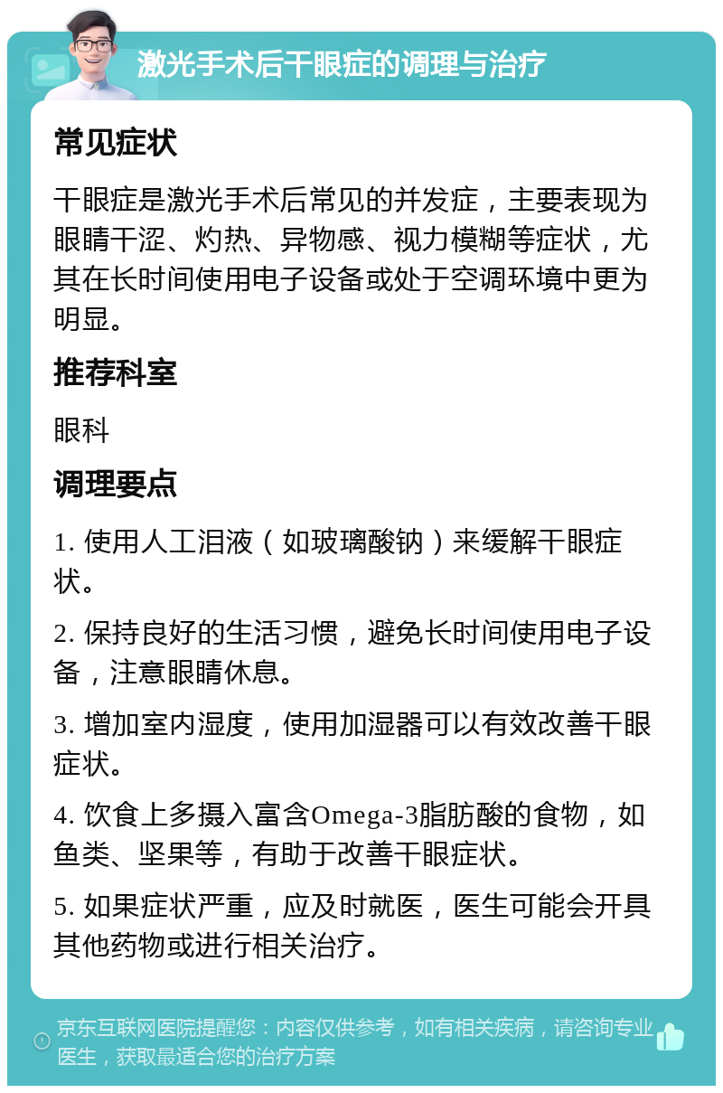 激光手术后干眼症的调理与治疗 常见症状 干眼症是激光手术后常见的并发症，主要表现为眼睛干涩、灼热、异物感、视力模糊等症状，尤其在长时间使用电子设备或处于空调环境中更为明显。 推荐科室 眼科 调理要点 1. 使用人工泪液（如玻璃酸钠）来缓解干眼症状。 2. 保持良好的生活习惯，避免长时间使用电子设备，注意眼睛休息。 3. 增加室内湿度，使用加湿器可以有效改善干眼症状。 4. 饮食上多摄入富含Omega-3脂肪酸的食物，如鱼类、坚果等，有助于改善干眼症状。 5. 如果症状严重，应及时就医，医生可能会开具其他药物或进行相关治疗。