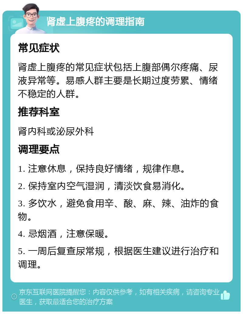 肾虚上腹疼的调理指南 常见症状 肾虚上腹疼的常见症状包括上腹部偶尔疼痛、尿液异常等。易感人群主要是长期过度劳累、情绪不稳定的人群。 推荐科室 肾内科或泌尿外科 调理要点 1. 注意休息，保持良好情绪，规律作息。 2. 保持室内空气湿润，清淡饮食易消化。 3. 多饮水，避免食用辛、酸、麻、辣、油炸的食物。 4. 忌烟酒，注意保暖。 5. 一周后复查尿常规，根据医生建议进行治疗和调理。