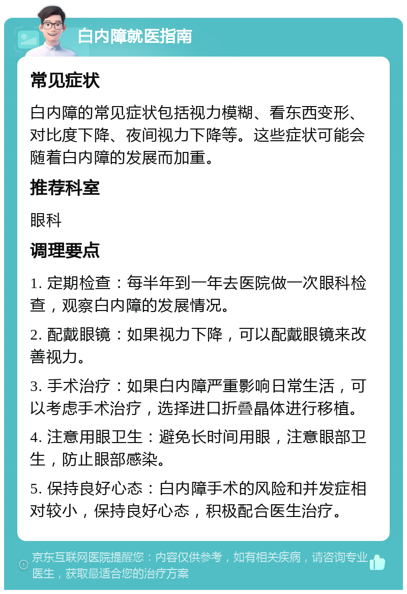 白内障就医指南 常见症状 白内障的常见症状包括视力模糊、看东西变形、对比度下降、夜间视力下降等。这些症状可能会随着白内障的发展而加重。 推荐科室 眼科 调理要点 1. 定期检查：每半年到一年去医院做一次眼科检查，观察白内障的发展情况。 2. 配戴眼镜：如果视力下降，可以配戴眼镜来改善视力。 3. 手术治疗：如果白内障严重影响日常生活，可以考虑手术治疗，选择进口折叠晶体进行移植。 4. 注意用眼卫生：避免长时间用眼，注意眼部卫生，防止眼部感染。 5. 保持良好心态：白内障手术的风险和并发症相对较小，保持良好心态，积极配合医生治疗。