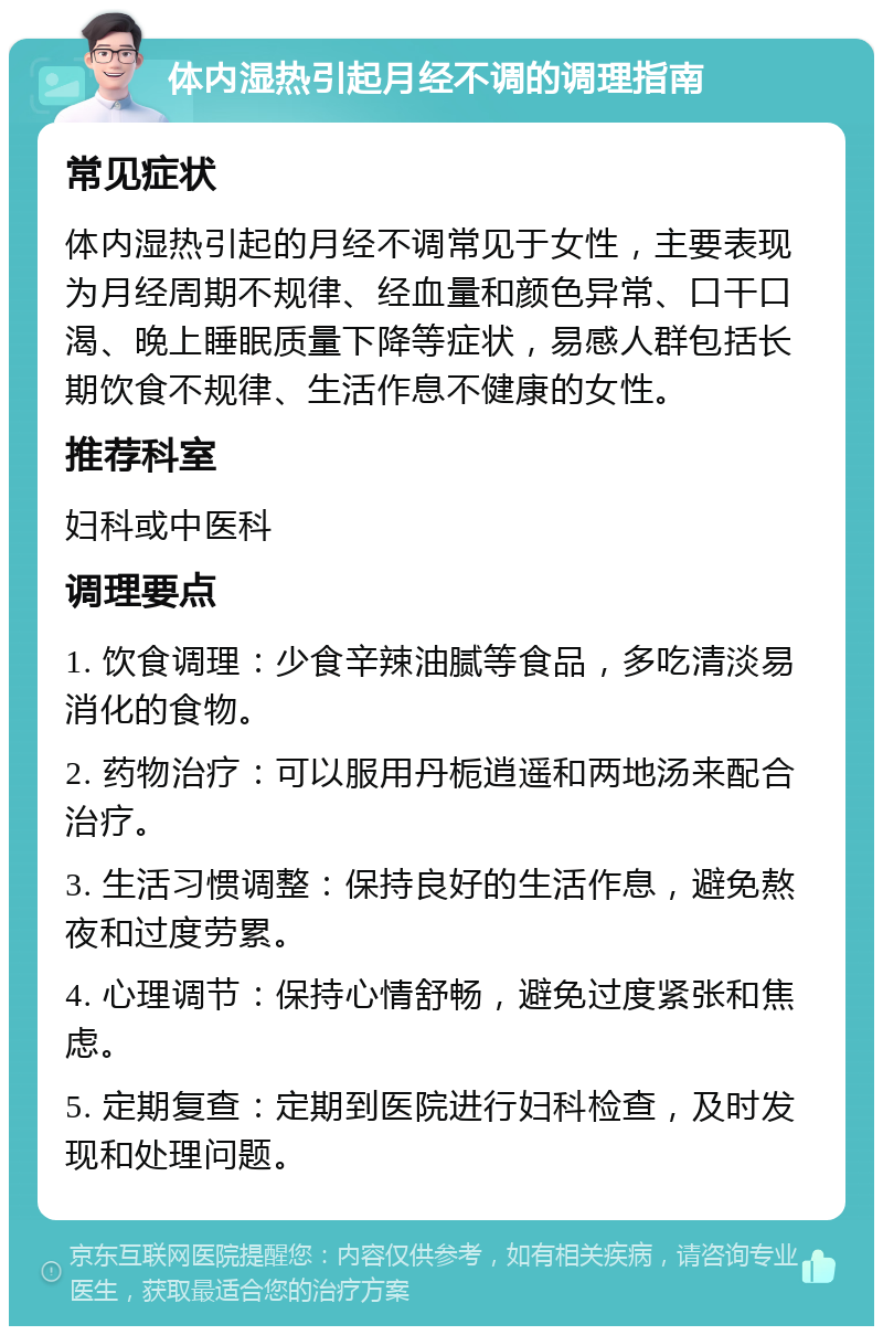 体内湿热引起月经不调的调理指南 常见症状 体内湿热引起的月经不调常见于女性，主要表现为月经周期不规律、经血量和颜色异常、口干口渴、晚上睡眠质量下降等症状，易感人群包括长期饮食不规律、生活作息不健康的女性。 推荐科室 妇科或中医科 调理要点 1. 饮食调理：少食辛辣油腻等食品，多吃清淡易消化的食物。 2. 药物治疗：可以服用丹栀逍遥和两地汤来配合治疗。 3. 生活习惯调整：保持良好的生活作息，避免熬夜和过度劳累。 4. 心理调节：保持心情舒畅，避免过度紧张和焦虑。 5. 定期复查：定期到医院进行妇科检查，及时发现和处理问题。