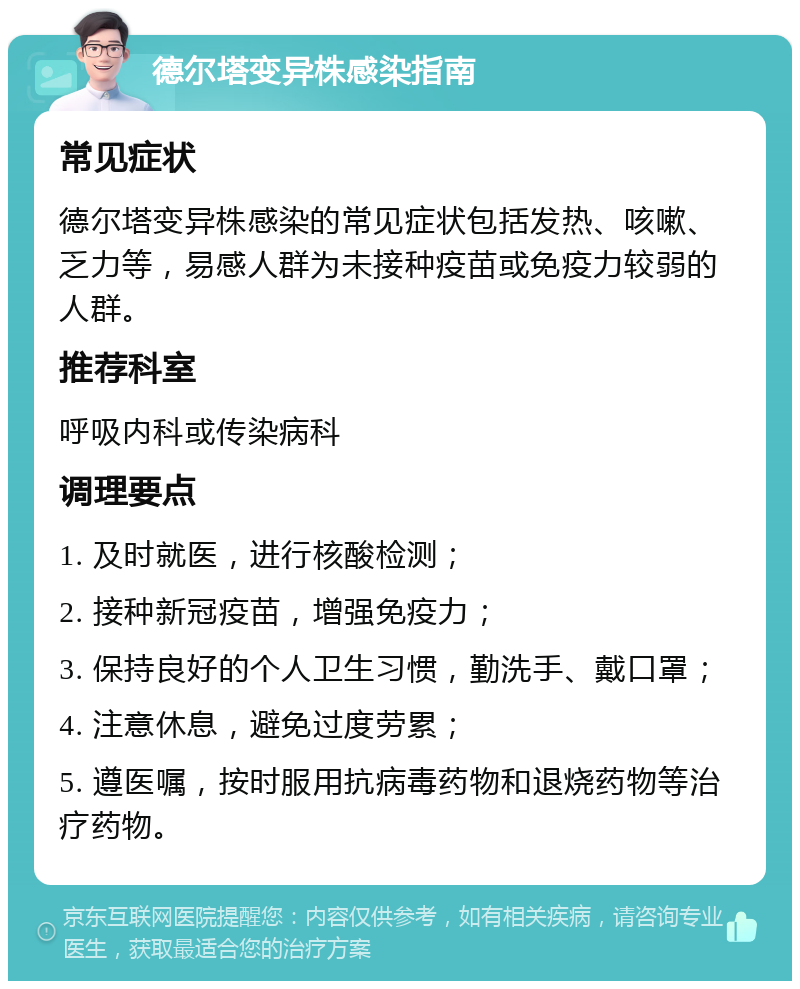 德尔塔变异株感染指南 常见症状 德尔塔变异株感染的常见症状包括发热、咳嗽、乏力等，易感人群为未接种疫苗或免疫力较弱的人群。 推荐科室 呼吸内科或传染病科 调理要点 1. 及时就医，进行核酸检测； 2. 接种新冠疫苗，增强免疫力； 3. 保持良好的个人卫生习惯，勤洗手、戴口罩； 4. 注意休息，避免过度劳累； 5. 遵医嘱，按时服用抗病毒药物和退烧药物等治疗药物。