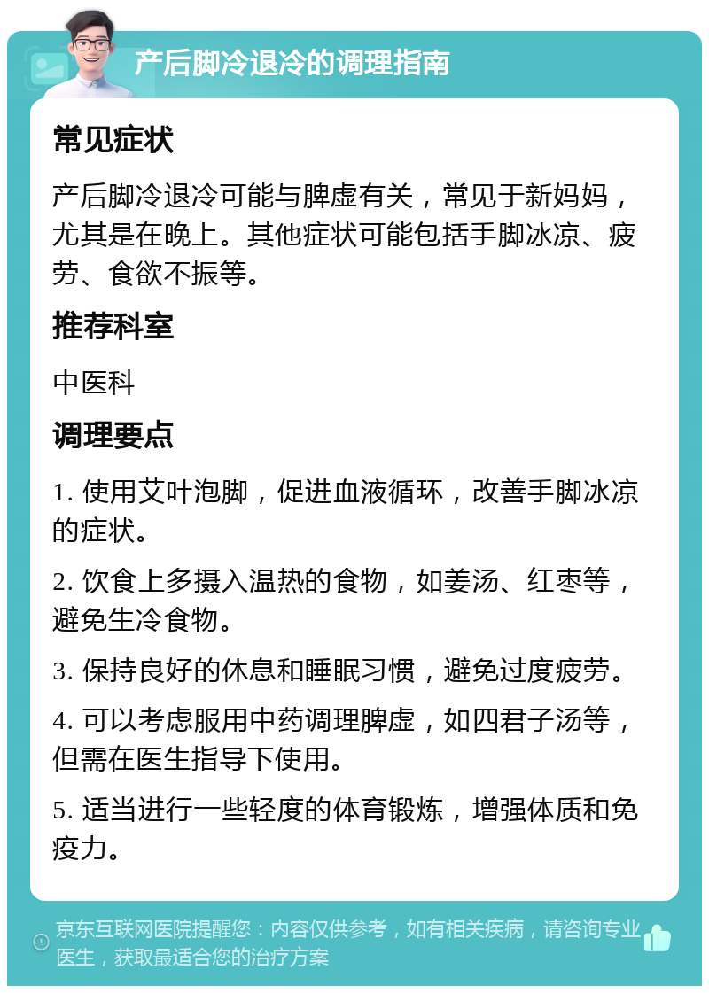 产后脚冷退冷的调理指南 常见症状 产后脚冷退冷可能与脾虚有关，常见于新妈妈，尤其是在晚上。其他症状可能包括手脚冰凉、疲劳、食欲不振等。 推荐科室 中医科 调理要点 1. 使用艾叶泡脚，促进血液循环，改善手脚冰凉的症状。 2. 饮食上多摄入温热的食物，如姜汤、红枣等，避免生冷食物。 3. 保持良好的休息和睡眠习惯，避免过度疲劳。 4. 可以考虑服用中药调理脾虚，如四君子汤等，但需在医生指导下使用。 5. 适当进行一些轻度的体育锻炼，增强体质和免疫力。