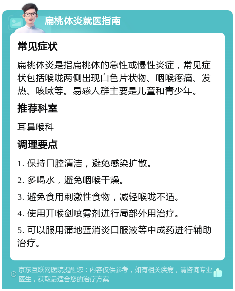 扁桃体炎就医指南 常见症状 扁桃体炎是指扁桃体的急性或慢性炎症，常见症状包括喉咙两侧出现白色片状物、咽喉疼痛、发热、咳嗽等。易感人群主要是儿童和青少年。 推荐科室 耳鼻喉科 调理要点 1. 保持口腔清洁，避免感染扩散。 2. 多喝水，避免咽喉干燥。 3. 避免食用刺激性食物，减轻喉咙不适。 4. 使用开喉剑喷雾剂进行局部外用治疗。 5. 可以服用蒲地蓝消炎口服液等中成药进行辅助治疗。