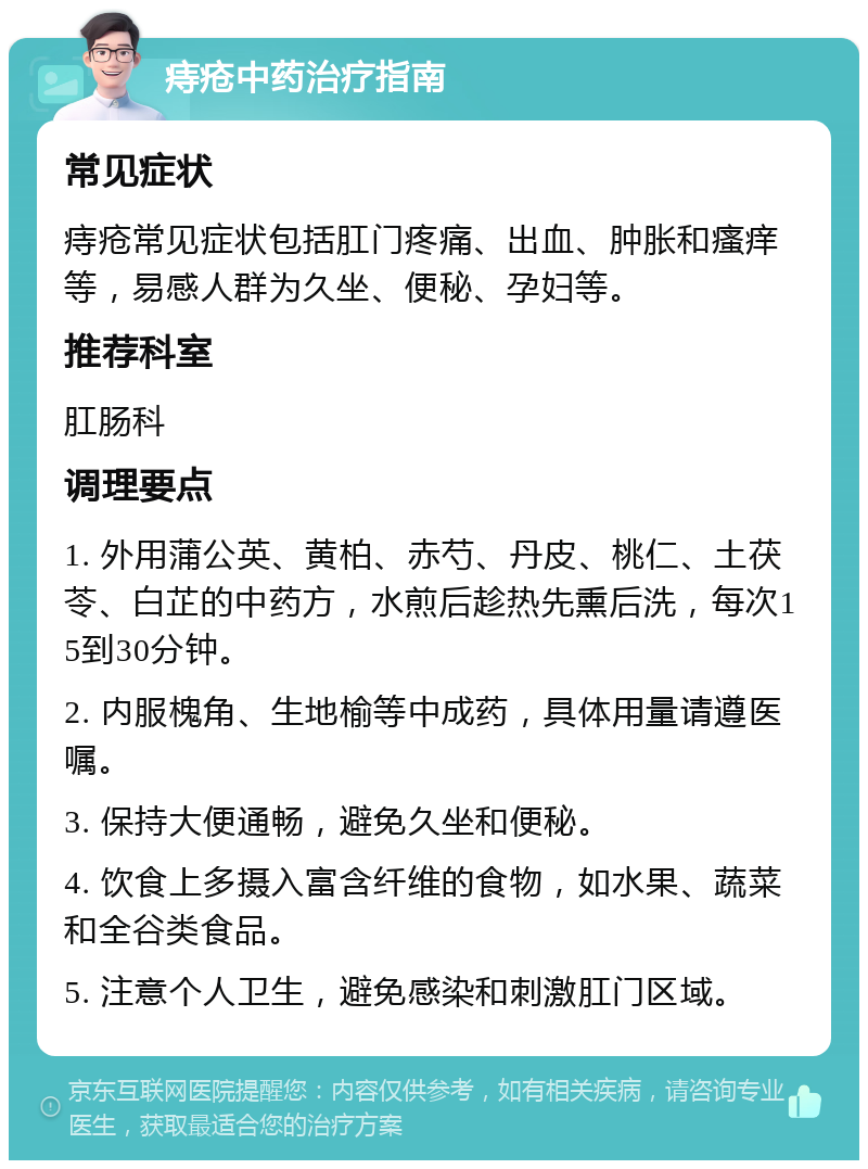 痔疮中药治疗指南 常见症状 痔疮常见症状包括肛门疼痛、出血、肿胀和瘙痒等，易感人群为久坐、便秘、孕妇等。 推荐科室 肛肠科 调理要点 1. 外用蒲公英、黄柏、赤芍、丹皮、桃仁、土茯苓、白芷的中药方，水煎后趁热先熏后洗，每次15到30分钟。 2. 内服槐角、生地榆等中成药，具体用量请遵医嘱。 3. 保持大便通畅，避免久坐和便秘。 4. 饮食上多摄入富含纤维的食物，如水果、蔬菜和全谷类食品。 5. 注意个人卫生，避免感染和刺激肛门区域。