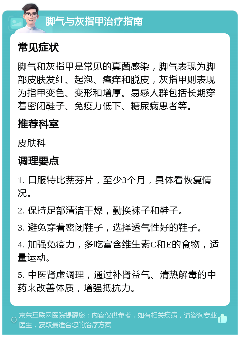 脚气与灰指甲治疗指南 常见症状 脚气和灰指甲是常见的真菌感染，脚气表现为脚部皮肤发红、起泡、瘙痒和脱皮，灰指甲则表现为指甲变色、变形和增厚。易感人群包括长期穿着密闭鞋子、免疫力低下、糖尿病患者等。 推荐科室 皮肤科 调理要点 1. 口服特比萘芬片，至少3个月，具体看恢复情况。 2. 保持足部清洁干燥，勤换袜子和鞋子。 3. 避免穿着密闭鞋子，选择透气性好的鞋子。 4. 加强免疫力，多吃富含维生素C和E的食物，适量运动。 5. 中医肾虚调理，通过补肾益气、清热解毒的中药来改善体质，增强抵抗力。