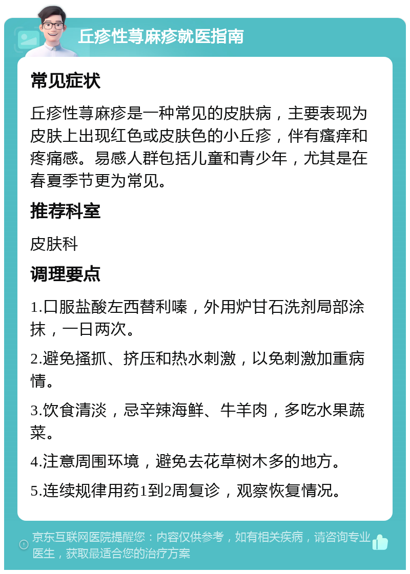 丘疹性荨麻疹就医指南 常见症状 丘疹性荨麻疹是一种常见的皮肤病，主要表现为皮肤上出现红色或皮肤色的小丘疹，伴有瘙痒和疼痛感。易感人群包括儿童和青少年，尤其是在春夏季节更为常见。 推荐科室 皮肤科 调理要点 1.口服盐酸左西替利嗪，外用炉甘石洗剂局部涂抹，一日两次。 2.避免搔抓、挤压和热水刺激，以免刺激加重病情。 3.饮食清淡，忌辛辣海鲜、牛羊肉，多吃水果蔬菜。 4.注意周围环境，避免去花草树木多的地方。 5.连续规律用药1到2周复诊，观察恢复情况。