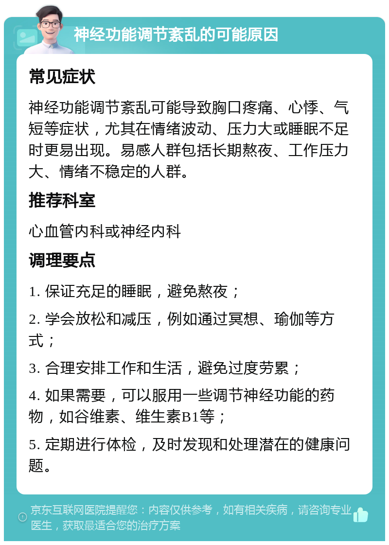 神经功能调节紊乱的可能原因 常见症状 神经功能调节紊乱可能导致胸口疼痛、心悸、气短等症状，尤其在情绪波动、压力大或睡眠不足时更易出现。易感人群包括长期熬夜、工作压力大、情绪不稳定的人群。 推荐科室 心血管内科或神经内科 调理要点 1. 保证充足的睡眠，避免熬夜； 2. 学会放松和减压，例如通过冥想、瑜伽等方式； 3. 合理安排工作和生活，避免过度劳累； 4. 如果需要，可以服用一些调节神经功能的药物，如谷维素、维生素B1等； 5. 定期进行体检，及时发现和处理潜在的健康问题。