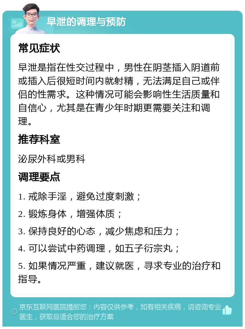 早泄的调理与预防 常见症状 早泄是指在性交过程中，男性在阴茎插入阴道前或插入后很短时间内就射精，无法满足自己或伴侣的性需求。这种情况可能会影响性生活质量和自信心，尤其是在青少年时期更需要关注和调理。 推荐科室 泌尿外科或男科 调理要点 1. 戒除手淫，避免过度刺激； 2. 锻炼身体，增强体质； 3. 保持良好的心态，减少焦虑和压力； 4. 可以尝试中药调理，如五子衍宗丸； 5. 如果情况严重，建议就医，寻求专业的治疗和指导。