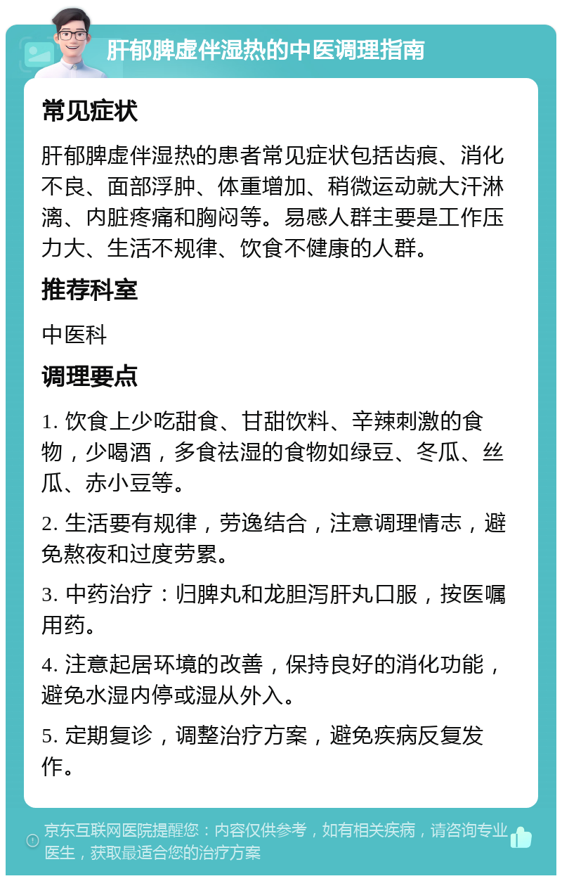 肝郁脾虚伴湿热的中医调理指南 常见症状 肝郁脾虚伴湿热的患者常见症状包括齿痕、消化不良、面部浮肿、体重增加、稍微运动就大汗淋漓、内脏疼痛和胸闷等。易感人群主要是工作压力大、生活不规律、饮食不健康的人群。 推荐科室 中医科 调理要点 1. 饮食上少吃甜食、甘甜饮料、辛辣刺激的食物，少喝酒，多食祛湿的食物如绿豆、冬瓜、丝瓜、赤小豆等。 2. 生活要有规律，劳逸结合，注意调理情志，避免熬夜和过度劳累。 3. 中药治疗：归脾丸和龙胆泻肝丸口服，按医嘱用药。 4. 注意起居环境的改善，保持良好的消化功能，避免水湿内停或湿从外入。 5. 定期复诊，调整治疗方案，避免疾病反复发作。