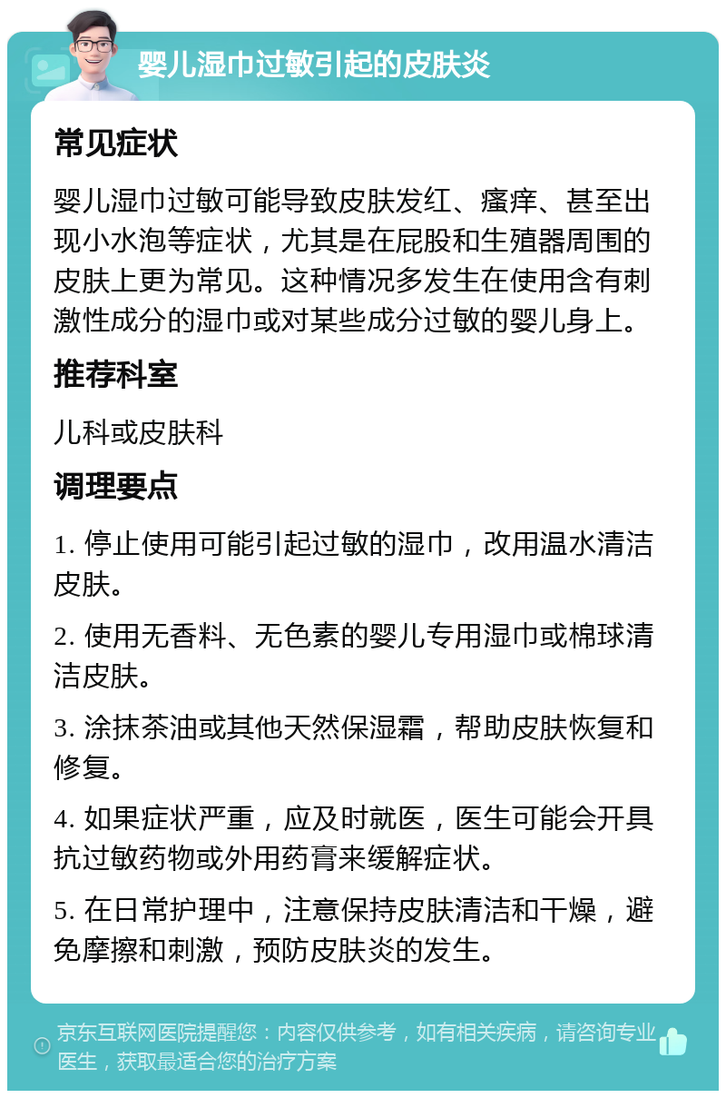 婴儿湿巾过敏引起的皮肤炎 常见症状 婴儿湿巾过敏可能导致皮肤发红、瘙痒、甚至出现小水泡等症状，尤其是在屁股和生殖器周围的皮肤上更为常见。这种情况多发生在使用含有刺激性成分的湿巾或对某些成分过敏的婴儿身上。 推荐科室 儿科或皮肤科 调理要点 1. 停止使用可能引起过敏的湿巾，改用温水清洁皮肤。 2. 使用无香料、无色素的婴儿专用湿巾或棉球清洁皮肤。 3. 涂抹茶油或其他天然保湿霜，帮助皮肤恢复和修复。 4. 如果症状严重，应及时就医，医生可能会开具抗过敏药物或外用药膏来缓解症状。 5. 在日常护理中，注意保持皮肤清洁和干燥，避免摩擦和刺激，预防皮肤炎的发生。