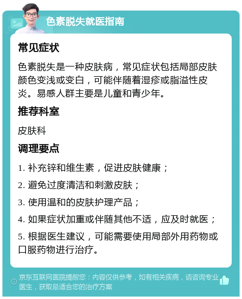 色素脱失就医指南 常见症状 色素脱失是一种皮肤病，常见症状包括局部皮肤颜色变浅或变白，可能伴随着湿疹或脂溢性皮炎。易感人群主要是儿童和青少年。 推荐科室 皮肤科 调理要点 1. 补充锌和维生素，促进皮肤健康； 2. 避免过度清洁和刺激皮肤； 3. 使用温和的皮肤护理产品； 4. 如果症状加重或伴随其他不适，应及时就医； 5. 根据医生建议，可能需要使用局部外用药物或口服药物进行治疗。