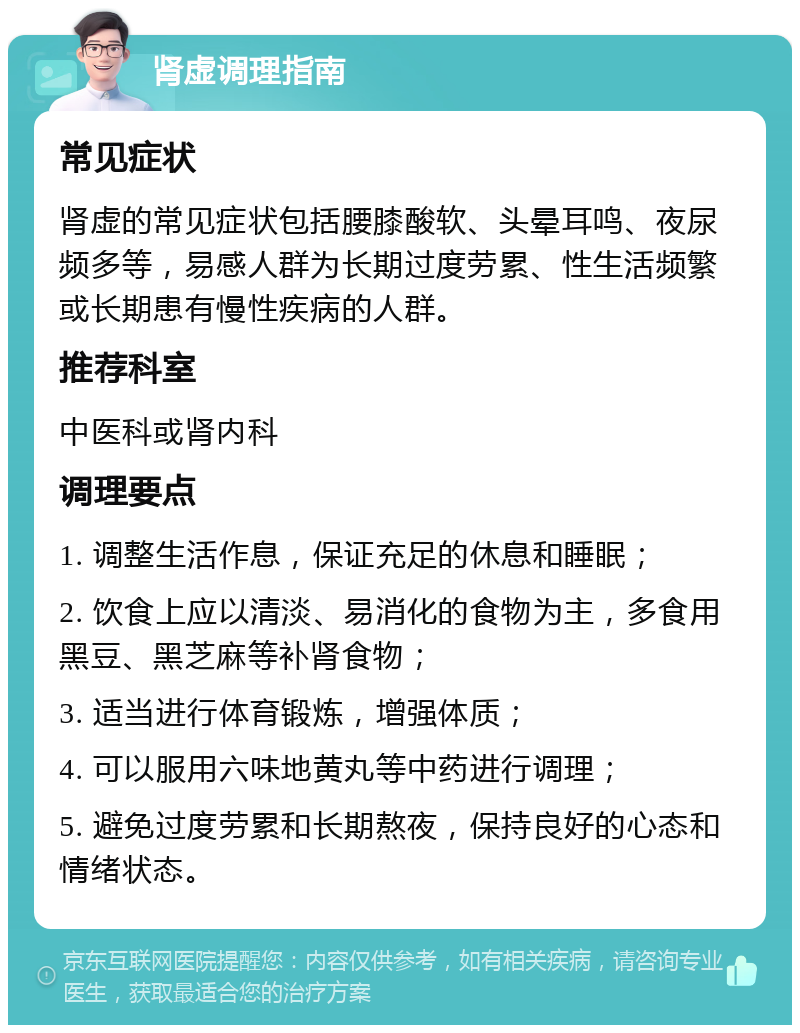 肾虚调理指南 常见症状 肾虚的常见症状包括腰膝酸软、头晕耳鸣、夜尿频多等，易感人群为长期过度劳累、性生活频繁或长期患有慢性疾病的人群。 推荐科室 中医科或肾内科 调理要点 1. 调整生活作息，保证充足的休息和睡眠； 2. 饮食上应以清淡、易消化的食物为主，多食用黑豆、黑芝麻等补肾食物； 3. 适当进行体育锻炼，增强体质； 4. 可以服用六味地黄丸等中药进行调理； 5. 避免过度劳累和长期熬夜，保持良好的心态和情绪状态。