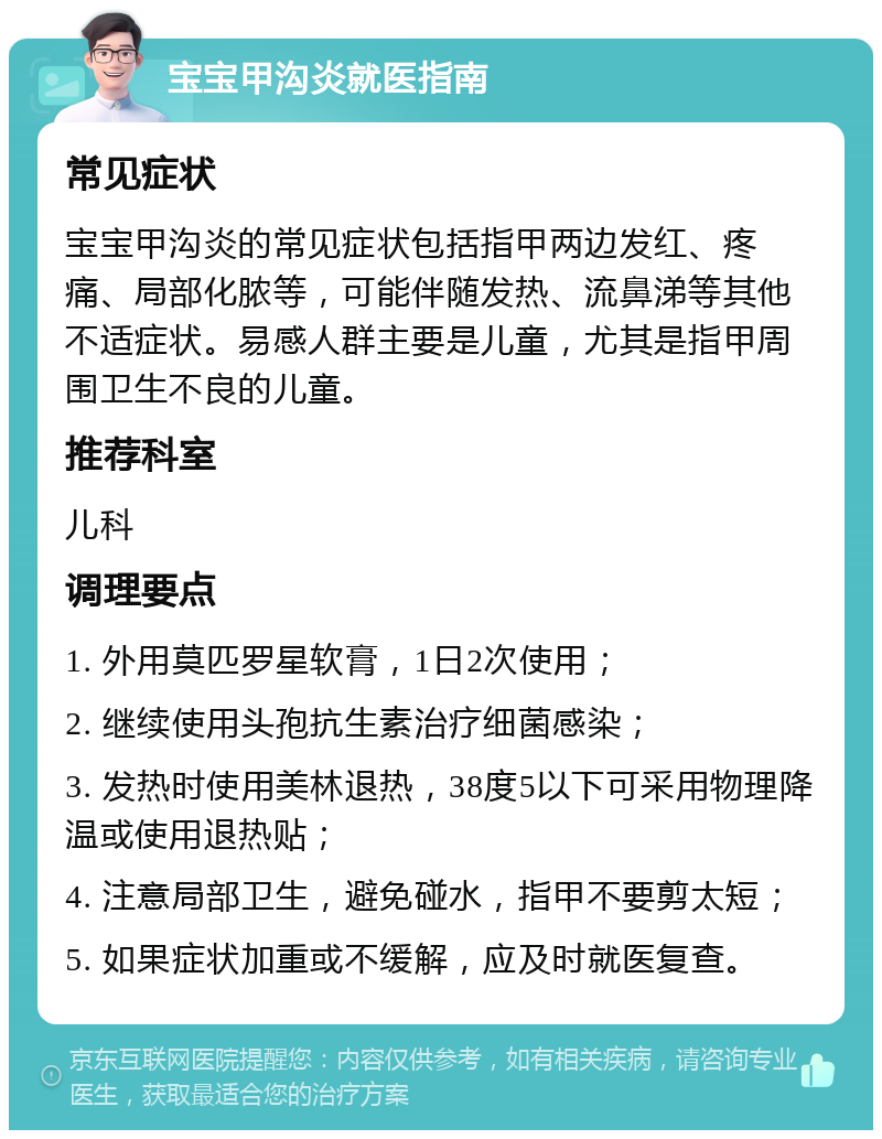 宝宝甲沟炎就医指南 常见症状 宝宝甲沟炎的常见症状包括指甲两边发红、疼痛、局部化脓等，可能伴随发热、流鼻涕等其他不适症状。易感人群主要是儿童，尤其是指甲周围卫生不良的儿童。 推荐科室 儿科 调理要点 1. 外用莫匹罗星软膏，1日2次使用； 2. 继续使用头孢抗生素治疗细菌感染； 3. 发热时使用美林退热，38度5以下可采用物理降温或使用退热贴； 4. 注意局部卫生，避免碰水，指甲不要剪太短； 5. 如果症状加重或不缓解，应及时就医复查。